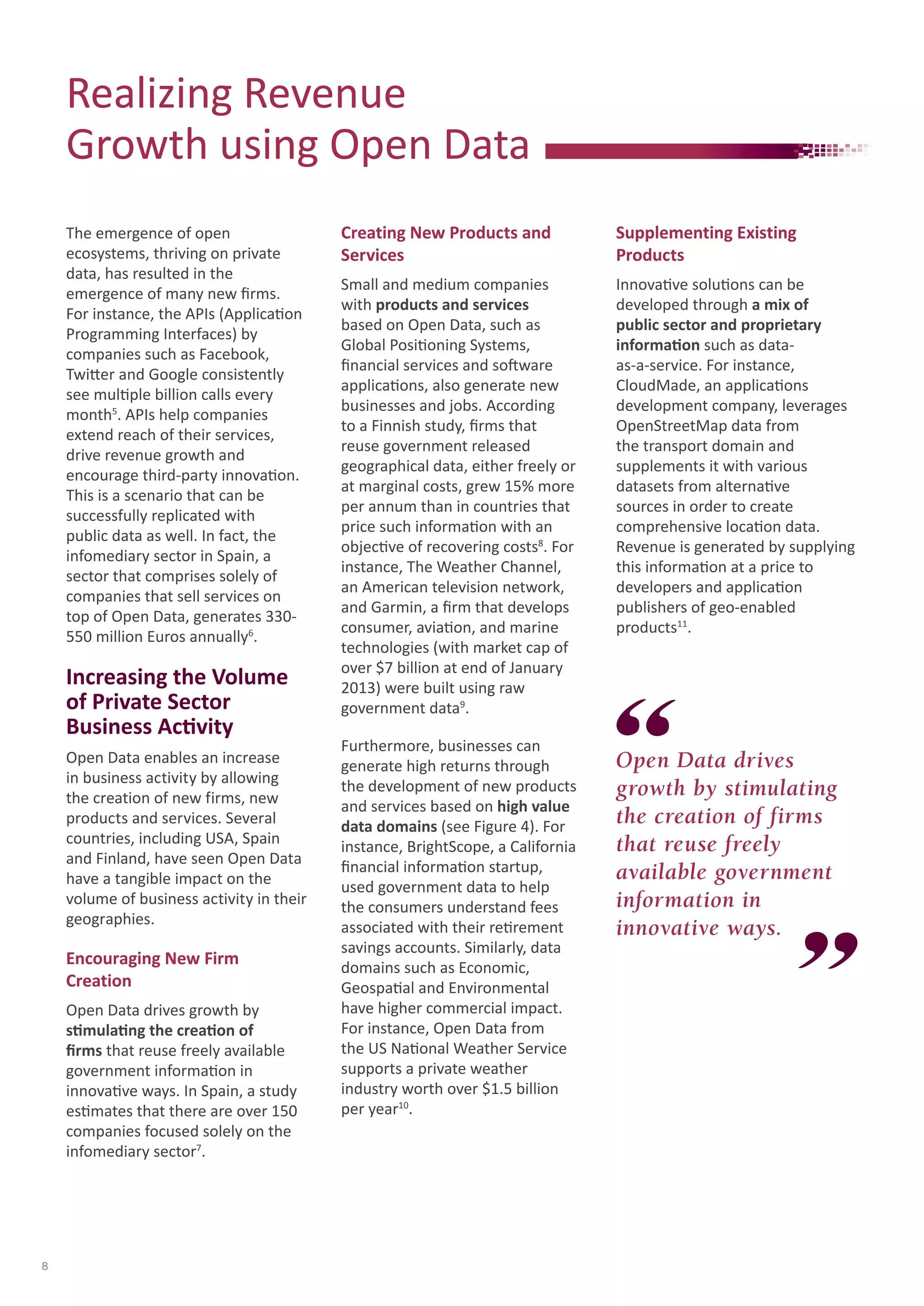 The emergence of open 
ecosystems, thriving on private 
data, has resulted in the 
emergence of many new firms. 
For instance, the APIs (Application 
Programming Interfaces) by 
companies such as Facebook, 
Twitter and Google consistently 
see multiple billion calls every 
month5. APIs help companies 
extend reach of their services, 
drive revenue growth and 
encourage third-party innovation. 
This is a scenario that can be 
successfully replicated with 
public data as well. In fact, the 
infomediary sector in Spain, a 
sector that comprises solely of 
companies that sell services on 
top of Open Data, generates 330- 
550 million Euros annually6. 
Increasing the Volume 
of Private Sector 
Business Activity 
Open Data enables an increase 
in business activity by allowing 
the creation of new firms, new 
products and services. Several 
countries, including USA, Spain 
and Finland, have seen Open Data 
have a tangible impact on the 
volume of business activity in their 
geographies. 
Encouraging New Firm 
Creation 
Open Data drives growth by 
stimulating the creation of 
firms that reuse freely available 
government information in 
innovative ways. In Spain, a study 
estimates that there are over 150 
companies focused solely on the 
infomediary sector7. 
Creating New Products and 
Services 
Small and medium companies 
with products and services 
based on Open Data, such as 
Global Positioning Systems, 
financial services and software 
applications, also generate new 
businesses and jobs. According 
to a Finnish study, firms that 
reuse government released 
geographical data, either freely or 
at marginal costs, grew 15% more 
per annum than in countries that 
price such information with an 
objective of recovering costs8. For 
instance, The Weather Channel, 
an American television network, 
and Garmin, a firm that develops 
consumer, aviation, and marine 
technologies (with market cap of 
over $7 billion at end of January 
2013) were built using raw 
government data9. 
Furthermore, businesses can 
generate high returns through 
the development of new products 
and services based on high value 
data domains (see Figure 4). For 
instance, BrightScope, a California 
financial information startup, 
used government data to help 
the consumers understand fees 
associated with their retirement 
savings accounts. Similarly, data 
domains such as Economic, 
Geospatial and Environmental 
have higher commercial impact. 
For instance, Open Data from 
the US National Weather Service 
supports a private weather 
industry worth over $1.5 billion 
per year10. 
Open Data drives 
growth by stimulating 
the creation of firms 
that reuse freely 
available government 
information in 
innovative ways. 
Realizing Revenue 
Growth using Open Data 
Supplementing Existing 
Products 
Innovative solutions can be 
developed through a mix of 
public sector and proprietary 
information such as data-as- 
a-service. For instance, 
CloudMade, an applications 
development company, leverages 
OpenStreetMap data from 
the transport domain and 
supplements it with various 
datasets from alternative 
sources in order to create 
comprehensive location data. 
Revenue is generated by supplying 
this information at a price to 
developers and application 
publishers of geo-enabled 
products11. 
8 
 