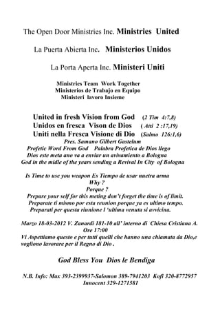 The Open Door Ministries Inc.
The Open Door Ministries is a International ministry with a mission statement to support all
Organizations, Churches, Ministries, Evangelists, Believers. to accomplish the goals they have in
their respectful organizations. We believe that the body of Jesus Christ (Church) has a five fold
ministry. Ephesians 4:13 and has received gifts for the edification of the church. 1 Corinthians 12
and every Gift comes from God, and are for his honor and glory.
Dr. Gilbert G. Samano has 25 years ministerial experience as an Apostle, Prophet, Evangelist,
Pastor and Teacher. He serve as a Missionary for 10 years in Europe, in the countries of Spain
and Italy. Where he and his wife, planted churches , serve as a Apostle ,Prophet and Evangelist,
Pastor and Teacher, established Bible Colleges, Tent Ministries, Marriage Camps, Youth camps,
Drug Addiction Rehabilitation Centers. He and his wife have travel to many Countries and Cities
through out North America, Central America, South America, Caribbean, Europe. He Is a Proud
Husband and Father of Two sons Gilbert III and Aaron and Daughter Adriana Ruth
Ministerios La Puerta Abierta
Ministerios La Puerta Abierta es un ministerio Internacional con la vision de apoyar todas las
Organizaciones, Iglesias, Ministerios, Evangelistas, Creyentes. Para cumplira las metas de sus
respectivas organizaciones. Creemos que El Cuerpo de Cristo (Iglesia) tiene los cinco ministerios,
Efesios 4:13 y ha recibido dones para la edificacion de la Iglesia 1 Corintios 12 Todo don viene de
Dios para su Honra y Gloria.
Dr Gilberto G Samano tiene 25 años experencia ministerial como Apostole,Profeta, Evangelista,
Pastor y Maestro. Fue Misionero en Europa por 10 años en los paises de España y Italia. En
donde el y su Esposa plantaron Iglesias, oficio el ministerio de Apostol, Profeta, Evangelista,
Pastor y Maestro, estableceron Colegios Biblicos, Campañas de Evangelismo de bajo la carpa,
Encuentros Matrimoniales, Campamentos de Jovenes, Centros de rehabilitacion para droga
adictos, El su Esposa Carmen han viajado y ministrado en varios paises y ciudades en Norte
America,Centro America, el Caribe, Europa. Es orguoiso Esposo y padre de dos hijos Gilberto III y
Aaron y una hija Adriana Ruth.
How Can The Open Door Ministries help Me?
Guidance and support for
Home Cell Groups
Churches
 