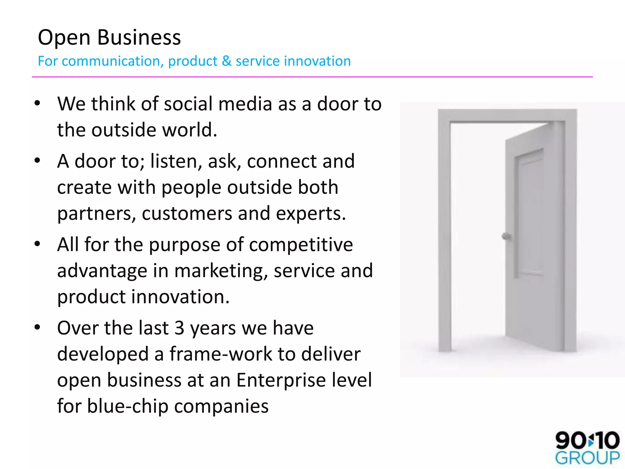 Open Business
For communication, product & service innovation

• We think of social media as a door to
  the outside world.
• A door to; listen, ask, connect and
  create with people outside both
  partners, customers and experts.
• All for the purpose of competitive
  advantage in marketing, service and
  product innovation.
• Over the last 3 years we have
  developed a frame-work to deliver
  open business at an Enterprise level
  for blue-chip companies
 