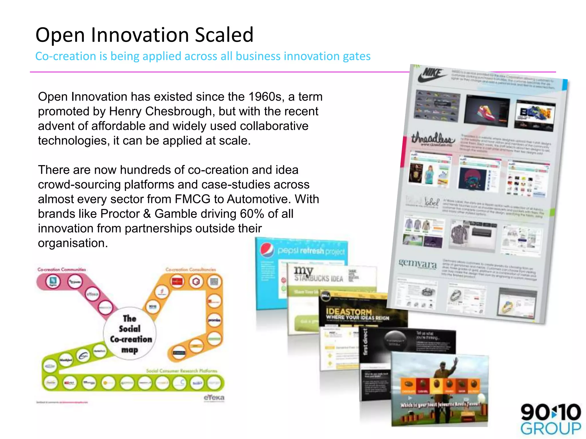 Open Innovation Scaled
Co-creation is being applied across all business innovation gates


Open Innovation has existed since the 1960s, a term
promoted by Henry Chesbrough, but with the recent
advent of affordable and widely used collaborative
technologies, it can be applied at scale.

There are now hundreds of co-creation and idea
crowd-sourcing platforms and case-studies across
almost every sector from FMCG to Automotive. With
brands like Proctor & Gamble driving 60% of all
innovation from partnerships outside their
organisation.
 