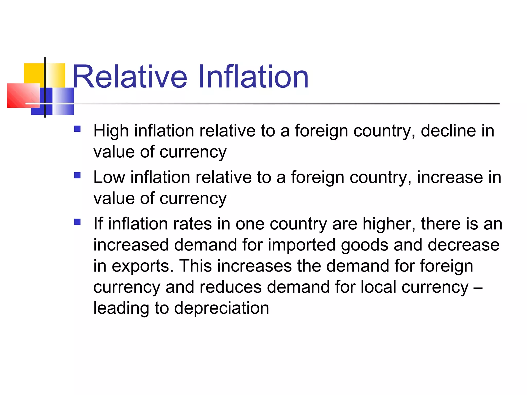 Relative Inflation






High inflation relative to a foreign country, decline in
value of currency
Low inflation relative to a foreign country, increase in
value of currency
If inflation rates in one country are higher, there is an
increased demand for imported goods and decrease
in exports. This increases the demand for foreign
currency and reduces demand for local currency –
leading to depreciation

 