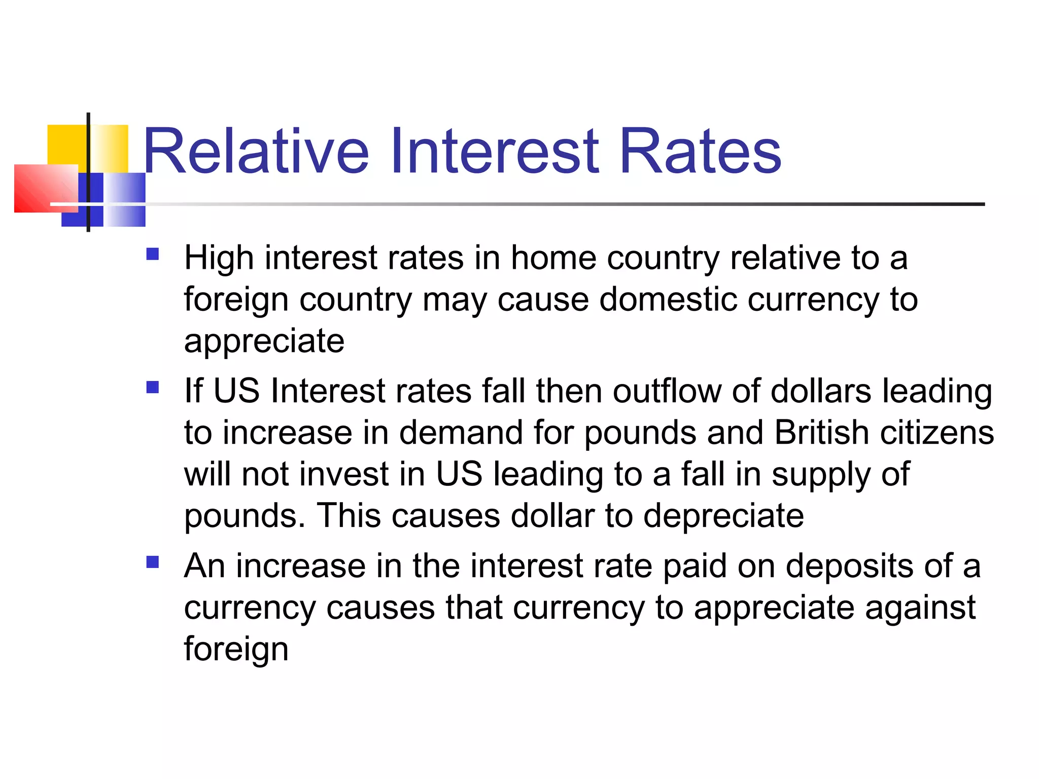 Relative Interest Rates






High interest rates in home country relative to a
foreign country may cause domestic currency to
appreciate
If US Interest rates fall then outflow of dollars leading
to increase in demand for pounds and British citizens
will not invest in US leading to a fall in supply of
pounds. This causes dollar to depreciate
An increase in the interest rate paid on deposits of a
currency causes that currency to appreciate against
foreign

 