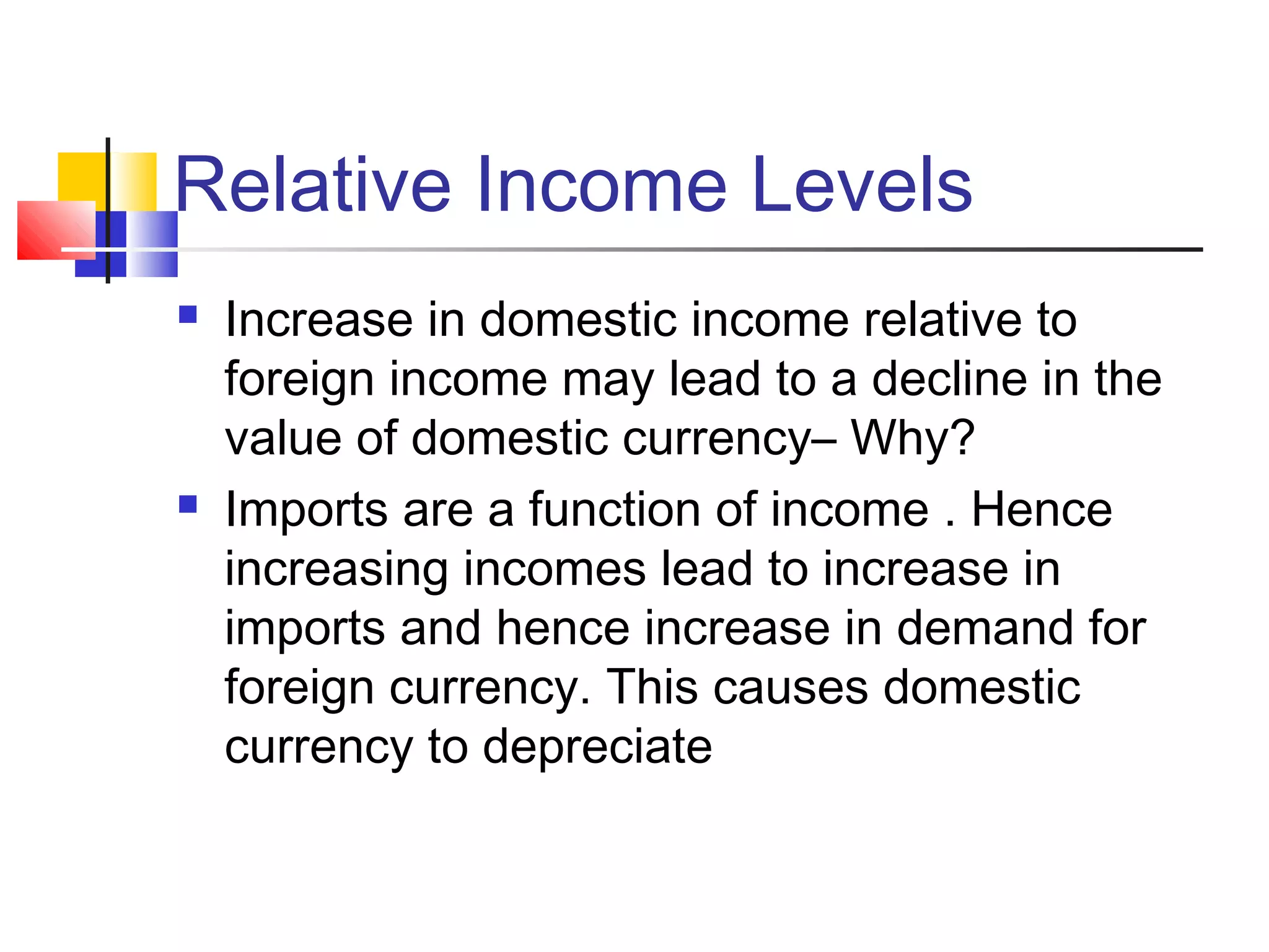 Relative Income Levels




Increase in domestic income relative to
foreign income may lead to a decline in the
value of domestic currency– Why?
Imports are a function of income . Hence
increasing incomes lead to increase in
imports and hence increase in demand for
foreign currency. This causes domestic
currency to depreciate

 