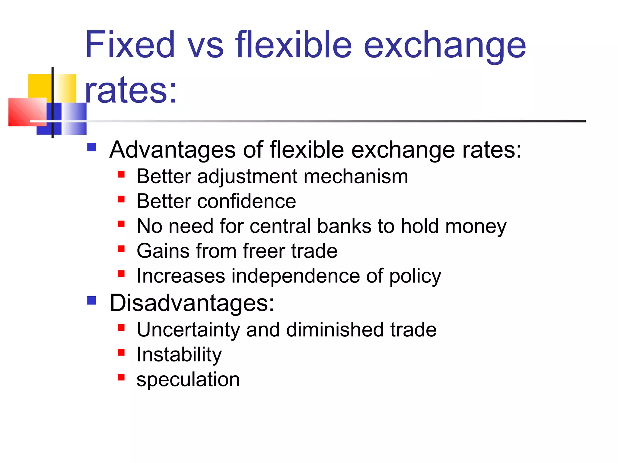Fixed vs flexible exchange
rates:


Advantages of flexible exchange rates:








Better adjustment mechanism
Better confidence
No need for central banks to hold money
Gains from freer trade
Increases independence of policy

Disadvantages:




Uncertainty and diminished trade
Instability
speculation

 