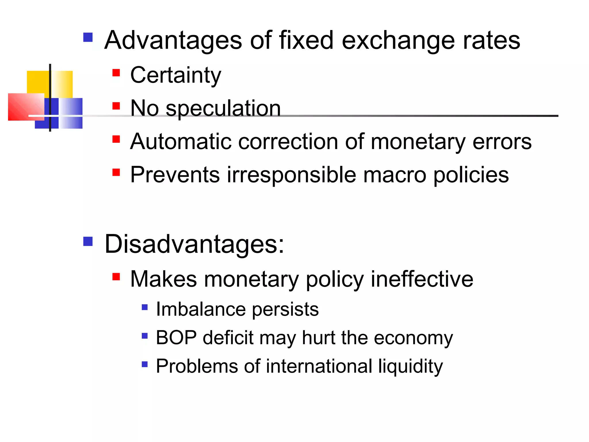 

Advantages of fixed exchange rates







Certainty
No speculation
Automatic correction of monetary errors
Prevents irresponsible macro policies

Disadvantages:


Makes monetary policy ineffective




Imbalance persists
BOP deficit may hurt the economy
Problems of international liquidity

 