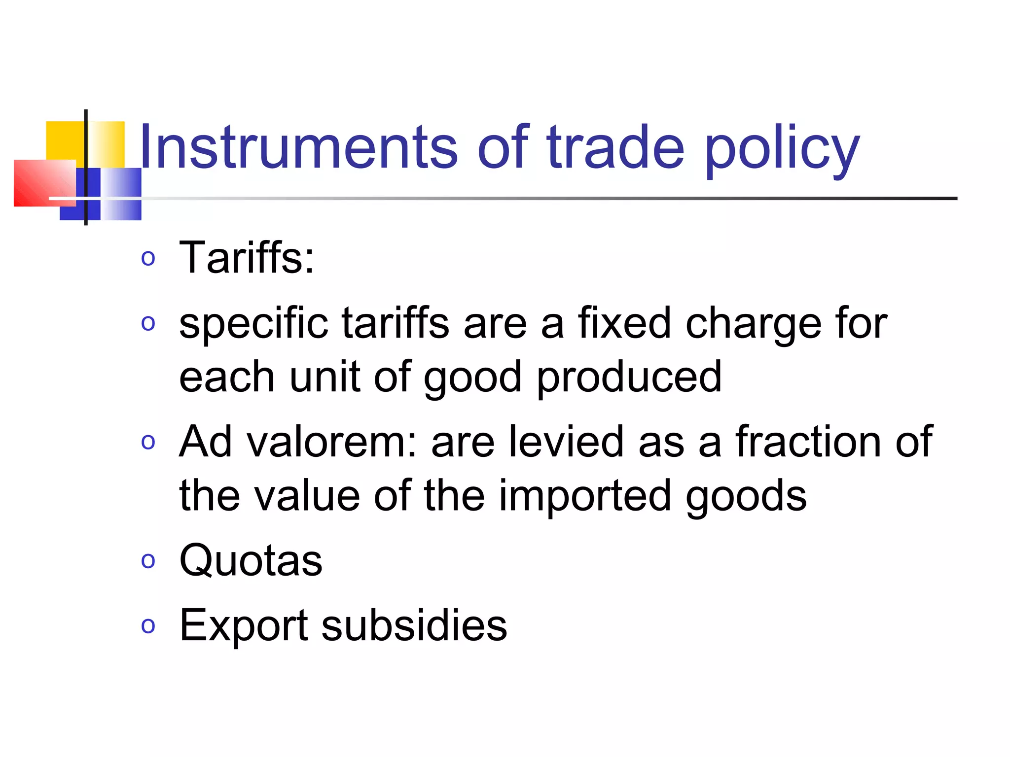 Instruments of trade policy
o
o

o

o
o

Tariffs:
specific tariffs are a fixed charge for
each unit of good produced
Ad valorem: are levied as a fraction of
the value of the imported goods
Quotas
Export subsidies

 
