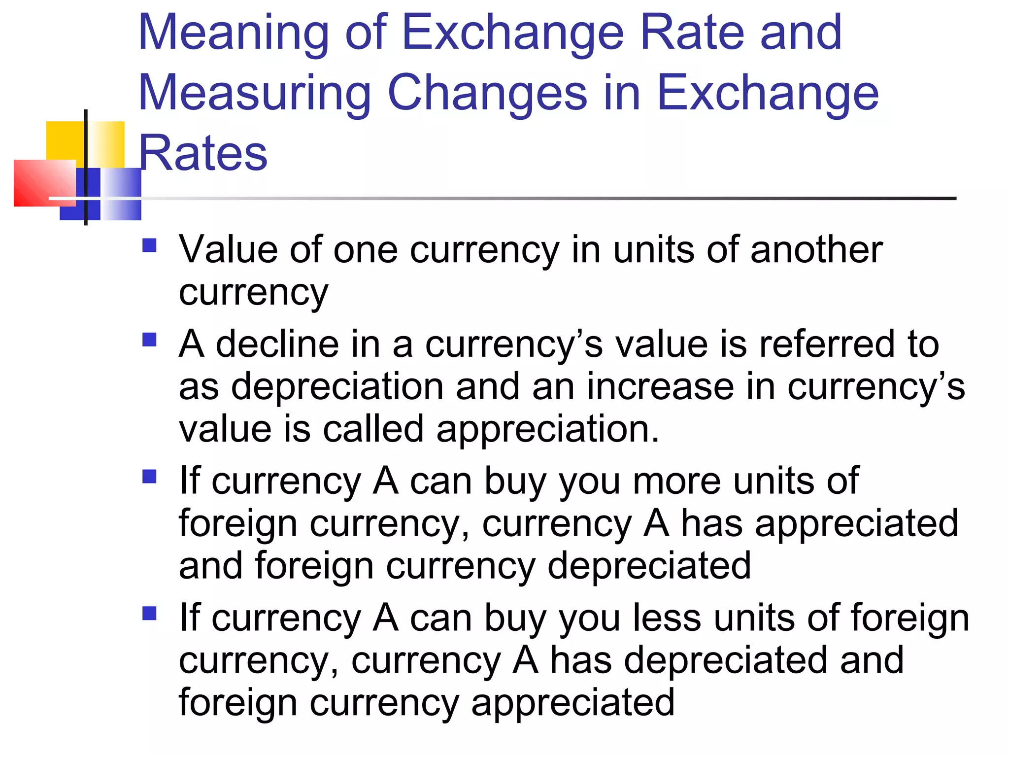 Meaning of Exchange Rate and
Measuring Changes in Exchange
Rates








Value of one currency in units of another
currency
A decline in a currency’s value is referred to
as depreciation and an increase in currency’s
value is called appreciation.
If currency A can buy you more units of
foreign currency, currency A has appreciated
and foreign currency depreciated
If currency A can buy you less units of foreign
currency, currency A has depreciated and
foreign currency appreciated

 