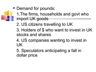 

Demand for pounds:
1.The firms, households and govt who
import UK goods
2. US citizens travelling to UK
3. Holders of $ who want to invest in UK
stocks and shares
4. US companies wanting to invest in
UK
5. Speculators anticipating a fall in
dollar price

 