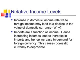Relative Income Levels




Increase in domestic income relative to
foreign income may lead to a decline in the
value of domestic currency– Why?
Imports are a function of income . Hence
increasing incomes lead to increase in
imports and hence increase in demand for
foreign currency. This causes domestic
currency to depreciate

 