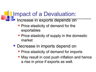 Impact of a Devaluation:


Increase in exports depends on






Price elasticity of demand for the
exportables
Price elasticity of supply in the domestic
market

Decrease in imports depend on



Price elasticity of demand for imports
May result in cost push inflation and hence
a rise in price if exports as well.

 