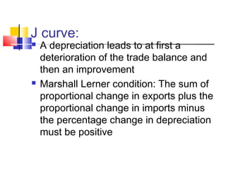 J curve:




A depreciation leads to at first a
deterioration of the trade balance and
then an improvement
Marshall Lerner condition: The sum of
proportional change in exports plus the
proportional change in imports minus
the percentage change in depreciation
must be positive

 