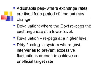 






Adjustable peg- where exchange rates
are fixed for a period of time but may
change
Devaluation: where the Govt re-pegs the
exchange rate at a lower level.
Revaluation – re-pegs at a higher level.
Dirty floating- a system where govt
intervenes to prevent excessive
fluctuations or even to achieve an
unofficial target rate

 