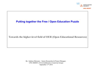 Putting together the Free / Open Education Puzzle Towards the higher-level field of OER (Open Educational Resources) By: Andreas Meiszner – Senior Researcher & Project Manager,  UNU-MERIT, CCG (Collaborative Creativity Group) September 17 th  2010                          