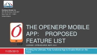 Confianz Global, Inc
244 5th Avenue, Suite A37
New York, N.Y. 10001
United States

THE OPENERP MOBILE
APP: PROPOSED
FEATURE LIST
LICENSE : OPENSOURCE AGPL V3.0

11/25/2013

Building the Ultimate, Fully functional App to Enable Work-on-themove

 