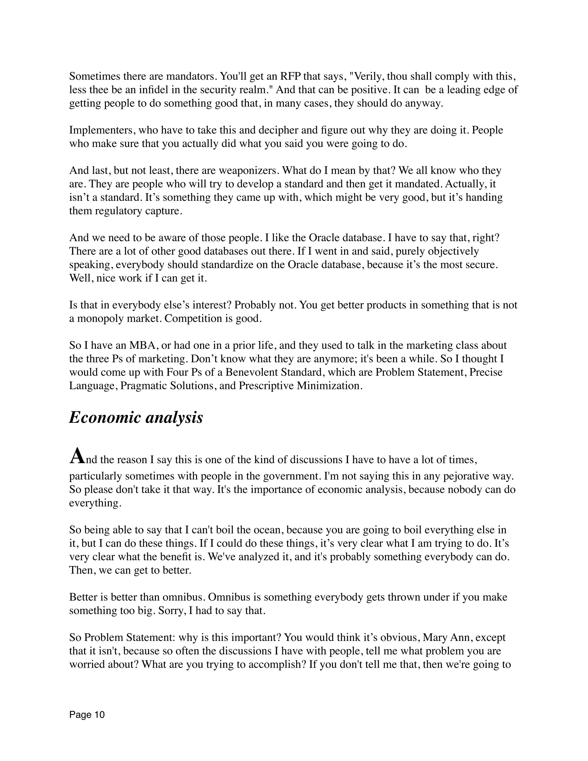 Sometimes there are mandators. You'll get an RFP that says, "Verily, thou shall comply with this,
less thee be an inﬁdel in the security realm." And that can be positive. It can  be a leading edge of
getting people to do something good that, in many cases, they should do anyway.
Implementers, who have to take this and decipher and ﬁgure out why they are doing it. People
who make sure that you actually did what you said you were going to do.
And last, but not least, there are weaponizers. What do I mean by that? We all know who they
are. They are people who will try to develop a standard and then get it mandated. Actually, it
isn’t a standard. It’s something they came up with, which might be very good, but it’s handing
them regulatory capture.
And we need to be aware of those people. I like the Oracle database. I have to say that, right?
There are a lot of other good databases out there. If I went in and said, purely objectively
speaking, everybody should standardize on the Oracle database, because it’s the most secure.
Well, nice work if I can get it.
Is that in everybody else’s interest? Probably not. You get better products in something that is not
a monopoly market. Competition is good.
So I have an MBA, or had one in a prior life, and they used to talk in the marketing class about
the three Ps of marketing. Don’t know what they are anymore; it's been a while. So I thought I
would come up with Four Ps of a Benevolent Standard, which are Problem Statement, Precise
Language, Pragmatic Solutions, and Prescriptive Minimization.
Economic analysis
And the reason I say this is one of the kind of discussions I have to have a lot of times,
particularly sometimes with people in the government. I'm not saying this in any pejorative way.
So please don't take it that way. It's the importance of economic analysis, because nobody can do
everything.
So being able to say that I can't boil the ocean, because you are going to boil everything else in
it, but I can do these things. If I could do these things, it’s very clear what I am trying to do. It’s
very clear what the beneﬁt is. We've analyzed it, and it's probably something everybody can do.
Then, we can get to better.
Better is better than omnibus. Omnibus is something everybody gets thrown under if you make
something too big. Sorry, I had to say that.
So Problem Statement: why is this important? You would think it’s obvious, Mary Ann, except
that it isn't, because so often the discussions I have with people, tell me what problem you are
worried about? What are you trying to accomplish? If you don't tell me that, then we're going to
Page 10
 