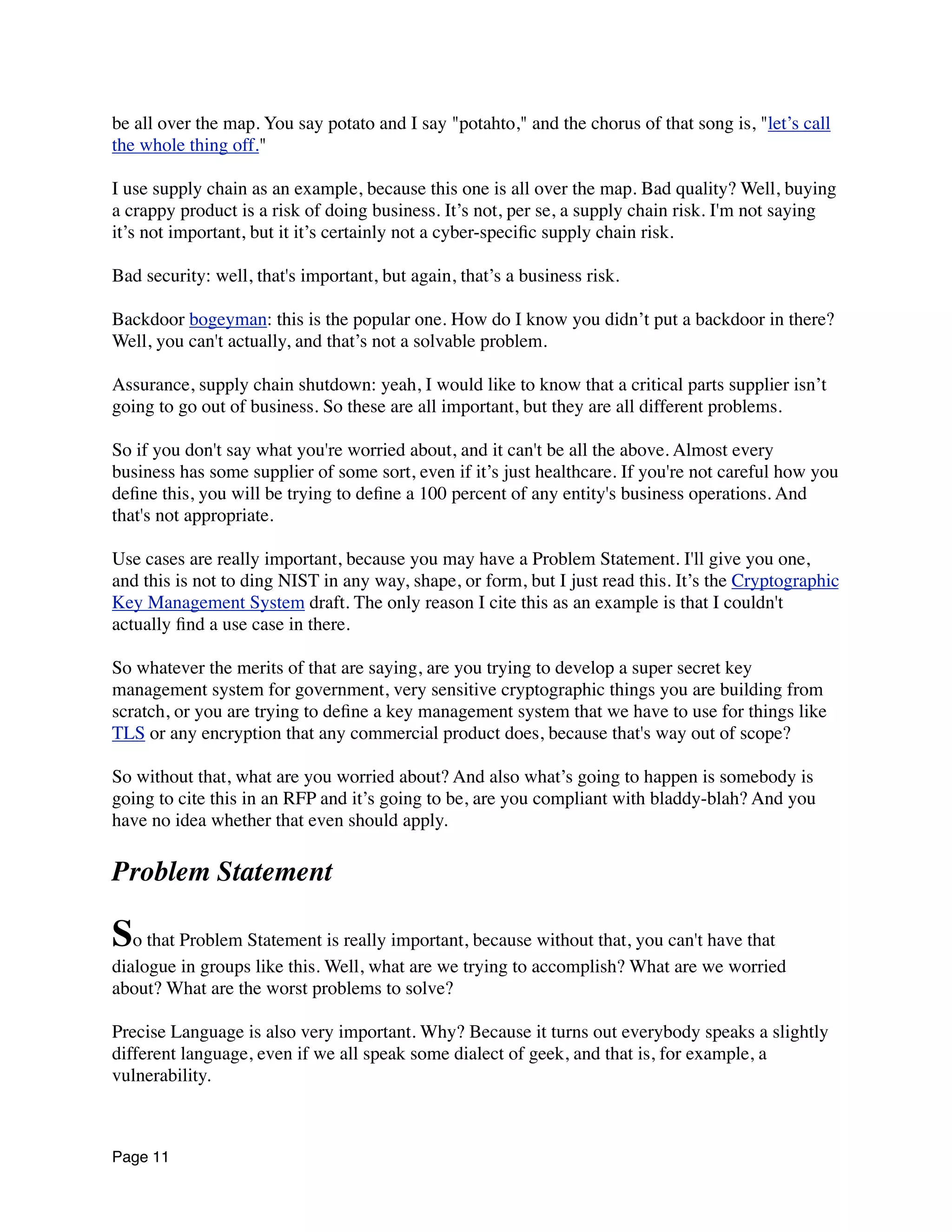 be all over the map. You say potato and I say "potahto," and the chorus of that song is, "let’s call
the whole thing off."
I use supply chain as an example, because this one is all over the map. Bad quality? Well, buying
a crappy product is a risk of doing business. It’s not, per se, a supply chain risk. I'm not saying
it’s not important, but it it’s certainly not a cyber-speciﬁc supply chain risk.
Bad security: well, that's important, but again, that’s a business risk.
Backdoor bogeyman: this is the popular one. How do I know you didn’t put a backdoor in there?
Well, you can't actually, and that’s not a solvable problem.
Assurance, supply chain shutdown: yeah, I would like to know that a critical parts supplier isn’t
going to go out of business. So these are all important, but they are all different problems.
So if you don't say what you're worried about, and it can't be all the above. Almost every
business has some supplier of some sort, even if it’s just healthcare. If you're not careful how you
deﬁne this, you will be trying to deﬁne a 100 percent of any entity's business operations. And
that's not appropriate.
Use cases are really important, because you may have a Problem Statement. I'll give you one,
and this is not to ding NIST in any way, shape, or form, but I just read this. It’s the Cryptographic
Key Management System draft. The only reason I cite this as an example is that I couldn't
actually ﬁnd a use case in there.
So whatever the merits of that are saying, are you trying to develop a super secret key
management system for government, very sensitive cryptographic things you are building from
scratch, or you are trying to deﬁne a key management system that we have to use for things like
TLS or any encryption that any commercial product does, because that's way out of scope?
So without that, what are you worried about? And also what’s going to happen is somebody is
going to cite this in an RFP and it’s going to be, are you compliant with bladdy-blah? And you
have no idea whether that even should apply.
Problem Statement
So that Problem Statement is really important, because without that, you can't have that
dialogue in groups like this. Well, what are we trying to accomplish? What are we worried
about? What are the worst problems to solve?
Precise Language is also very important. Why? Because it turns out everybody speaks a slightly
different language, even if we all speak some dialect of geek, and that is, for example, a
vulnerability.
Page 11
 