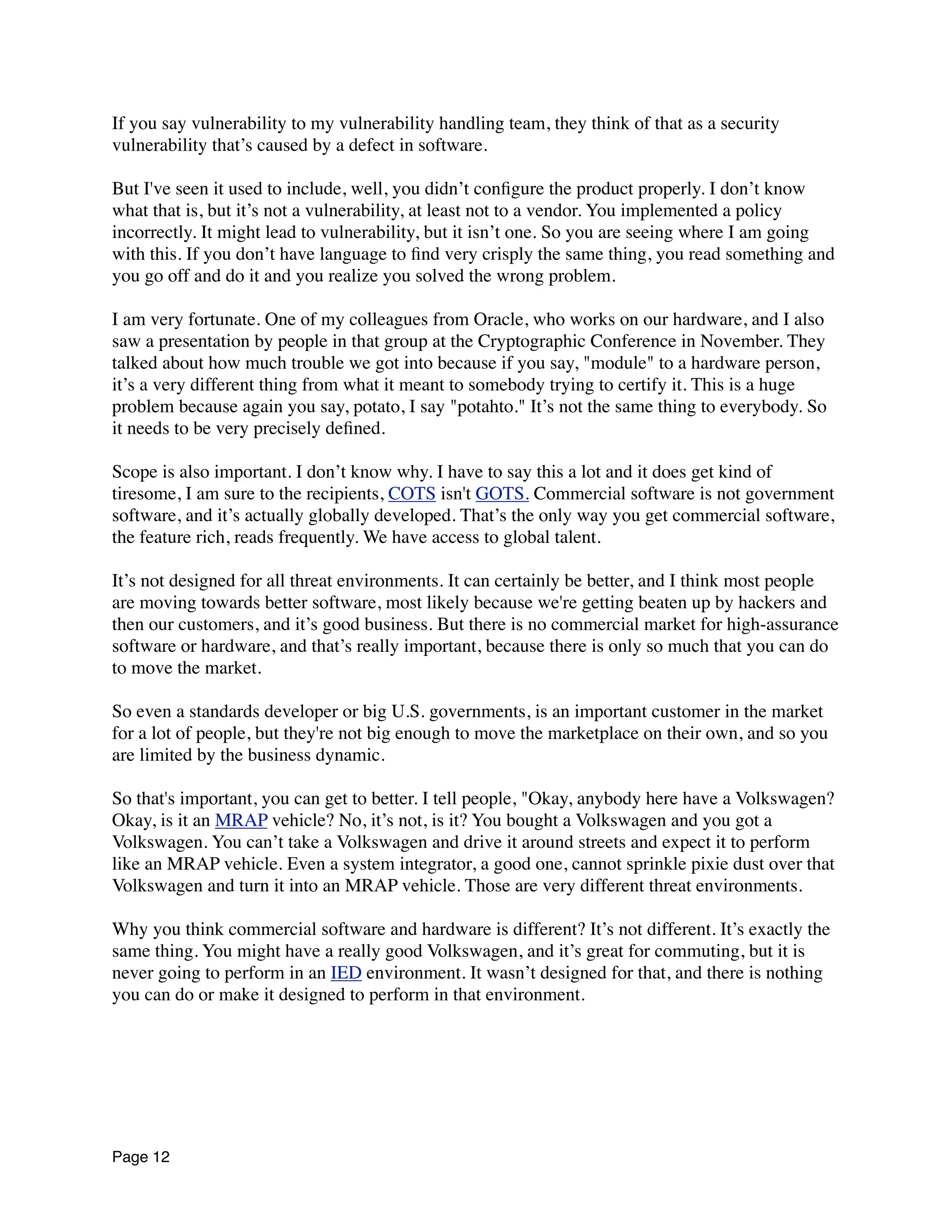 If you say vulnerability to my vulnerability handling team, they think of that as a security
vulnerability that’s caused by a defect in software.
But I've seen it used to include, well, you didn’t conﬁgure the product properly. I don’t know
what that is, but it’s not a vulnerability, at least not to a vendor. You implemented a policy
incorrectly. It might lead to vulnerability, but it isn’t one. So you are seeing where I am going
with this. If you don’t have language to ﬁnd very crisply the same thing, you read something and
you go off and do it and you realize you solved the wrong problem.
I am very fortunate. One of my colleagues from Oracle, who works on our hardware, and I also
saw a presentation by people in that group at the Cryptographic Conference in November. They
talked about how much trouble we got into because if you say, "module" to a hardware person,
it’s a very different thing from what it meant to somebody trying to certify it. This is a huge
problem because again you say, potato, I say "potahto." It’s not the same thing to everybody. So
it needs to be very precisely deﬁned.
Scope is also important. I don’t know why. I have to say this a lot and it does get kind of
tiresome, I am sure to the recipients, COTS isn't GOTS. Commercial software is not government
software, and it’s actually globally developed. That’s the only way you get commercial software,
the feature rich, reads frequently. We have access to global talent.
It’s not designed for all threat environments. It can certainly be better, and I think most people
are moving towards better software, most likely because we're getting beaten up by hackers and
then our customers, and it’s good business. But there is no commercial market for high-assurance
software or hardware, and that’s really important, because there is only so much that you can do
to move the market.
So even a standards developer or big U.S. governments, is an important customer in the market
for a lot of people, but they're not big enough to move the marketplace on their own, and so you
are limited by the business dynamic.
So that's important, you can get to better. I tell people, "Okay, anybody here have a Volkswagen?
Okay, is it an MRAP vehicle? No, it’s not, is it? You bought a Volkswagen and you got a
Volkswagen. You can’t take a Volkswagen and drive it around streets and expect it to perform
like an MRAP vehicle. Even a system integrator, a good one, cannot sprinkle pixie dust over that
Volkswagen and turn it into an MRAP vehicle. Those are very different threat environments.
Why you think commercial software and hardware is different? It’s not different. It’s exactly the
same thing. You might have a really good Volkswagen, and it’s great for commuting, but it is
never going to perform in an IED environment. It wasn’t designed for that, and there is nothing
you can do or make it designed to perform in that environment.
Page 12
 