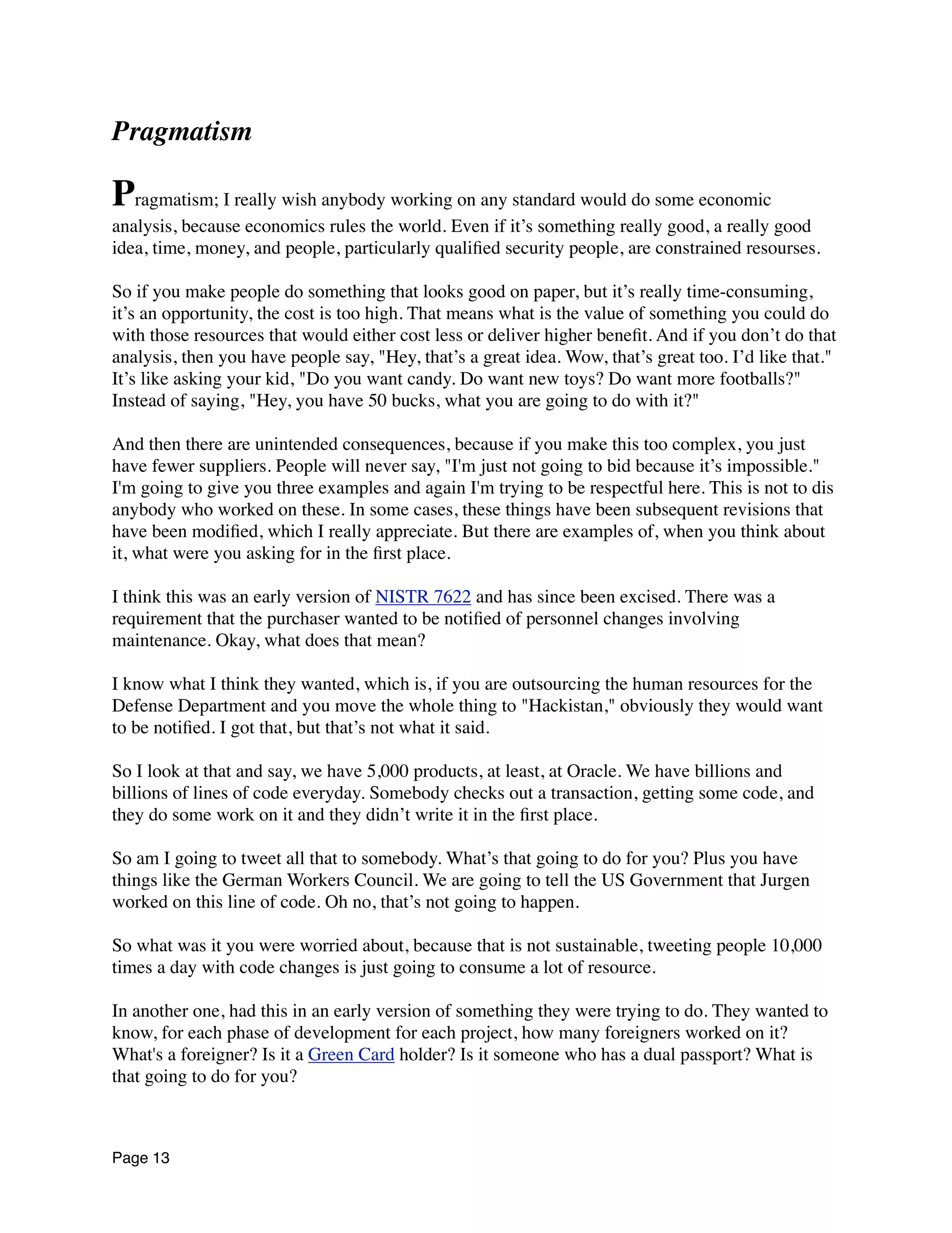 Pragmatism
Pragmatism; I really wish anybody working on any standard would do some economic
analysis, because economics rules the world. Even if it’s something really good, a really good
idea, time, money, and people, particularly qualiﬁed security people, are constrained resourses.
So if you make people do something that looks good on paper, but it’s really time-consuming,
it’s an opportunity, the cost is too high. That means what is the value of something you could do
with those resources that would either cost less or deliver higher beneﬁt. And if you don’t do that
analysis, then you have people say, "Hey, that’s a great idea. Wow, that’s great too. I’d like that."
It’s like asking your kid, "Do you want candy. Do want new toys? Do want more footballs?"
Instead of saying, "Hey, you have 50 bucks, what you are going to do with it?"
And then there are unintended consequences, because if you make this too complex, you just
have fewer suppliers. People will never say, "I'm just not going to bid because it’s impossible."
I'm going to give you three examples and again I'm trying to be respectful here. This is not to dis
anybody who worked on these. In some cases, these things have been subsequent revisions that
have been modiﬁed, which I really appreciate. But there are examples of, when you think about
it, what were you asking for in the ﬁrst place.
I think this was an early version of NISTR 7622 and has since been excised. There was a
requirement that the purchaser wanted to be notiﬁed of personnel changes involving
maintenance. Okay, what does that mean?
I know what I think they wanted, which is, if you are outsourcing the human resources for the
Defense Department and you move the whole thing to "Hackistan," obviously they would want
to be notiﬁed. I got that, but that’s not what it said.
So I look at that and say, we have 5,000 products, at least, at Oracle. We have billions and
billions of lines of code everyday. Somebody checks out a transaction, getting some code, and
they do some work on it and they didn’t write it in the ﬁrst place.
So am I going to tweet all that to somebody. What’s that going to do for you? Plus you have
things like the German Workers Council. We are going to tell the US Government that Jurgen
worked on this line of code. Oh no, that’s not going to happen.
So what was it you were worried about, because that is not sustainable, tweeting people 10,000
times a day with code changes is just going to consume a lot of resource.
In another one, had this in an early version of something they were trying to do. They wanted to
know, for each phase of development for each project, how many foreigners worked on it?
What's a foreigner? Is it a Green Card holder? Is it someone who has a dual passport? What is
that going to do for you?
Page 13
 