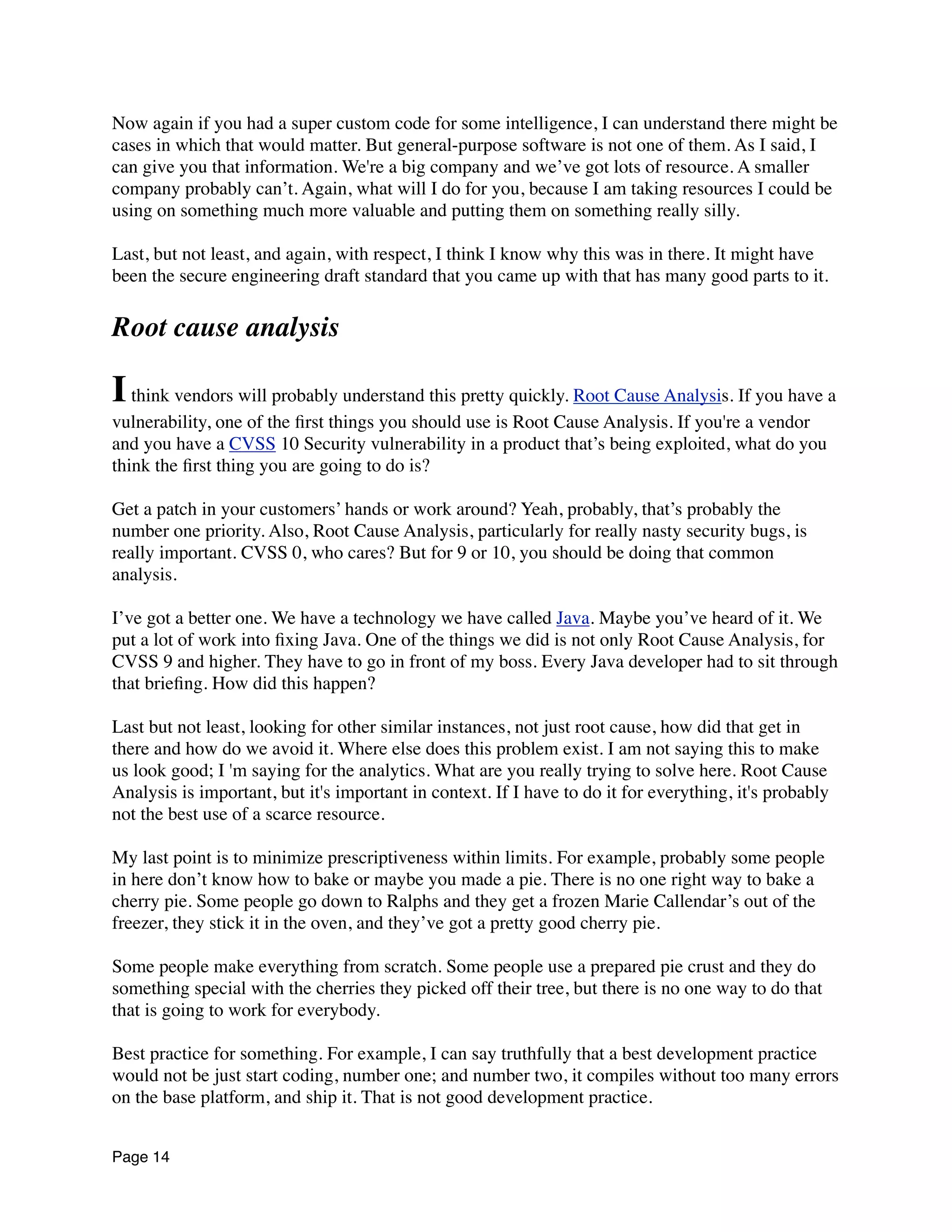 Now again if you had a super custom code for some intelligence, I can understand there might be
cases in which that would matter. But general-purpose software is not one of them. As I said, I
can give you that information. We're a big company and we’ve got lots of resource. A smaller
company probably can’t. Again, what will I do for you, because I am taking resources I could be
using on something much more valuable and putting them on something really silly.
Last, but not least, and again, with respect, I think I know why this was in there. It might have
been the secure engineering draft standard that you came up with that has many good parts to it.
Root cause analysis
Ithink vendors will probably understand this pretty quickly. Root Cause Analysis. If you have a
vulnerability, one of the ﬁrst things you should use is Root Cause Analysis. If you're a vendor
and you have a CVSS 10 Security vulnerability in a product that’s being exploited, what do you
think the ﬁrst thing you are going to do is?
Get a patch in your customers’ hands or work around? Yeah, probably, that’s probably the
number one priority. Also, Root Cause Analysis, particularly for really nasty security bugs, is
really important. CVSS 0, who cares? But for 9 or 10, you should be doing that common
analysis.
I’ve got a better one. We have a technology we have called Java. Maybe you’ve heard of it. We
put a lot of work into ﬁxing Java. One of the things we did is not only Root Cause Analysis, for
CVSS 9 and higher. They have to go in front of my boss. Every Java developer had to sit through
that brieﬁng. How did this happen?
Last but not least, looking for other similar instances, not just root cause, how did that get in
there and how do we avoid it. Where else does this problem exist. I am not saying this to make
us look good; I 'm saying for the analytics. What are you really trying to solve here. Root Cause
Analysis is important, but it's important in context. If I have to do it for everything, it's probably
not the best use of a scarce resource.
My last point is to minimize prescriptiveness within limits. For example, probably some people
in here don’t know how to bake or maybe you made a pie. There is no one right way to bake a
cherry pie. Some people go down to Ralphs and they get a frozen Marie Callendar’s out of the
freezer, they stick it in the oven, and they’ve got a pretty good cherry pie.
Some people make everything from scratch. Some people use a prepared pie crust and they do
something special with the cherries they picked off their tree, but there is no one way to do that
that is going to work for everybody.
Best practice for something. For example, I can say truthfully that a best development practice
would not be just start coding, number one; and number two, it compiles without too many errors
on the base platform, and ship it. That is not good development practice.
Page 14
 