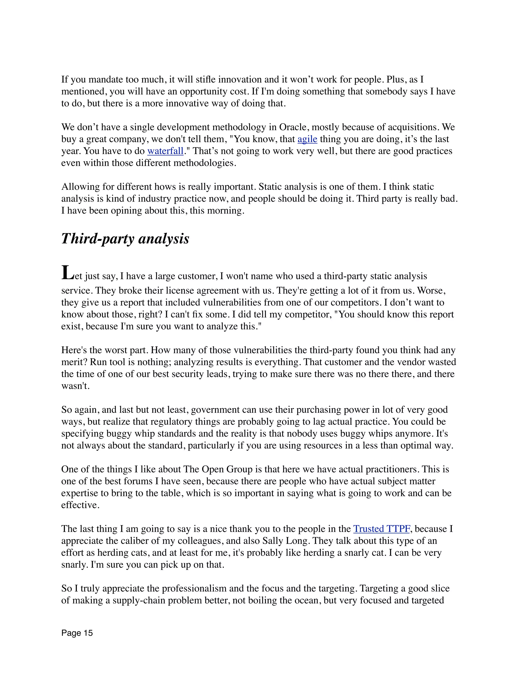 If you mandate too much, it will stiﬂe innovation and it won’t work for people. Plus, as I
mentioned, you will have an opportunity cost. If I'm doing something that somebody says I have
to do, but there is a more innovative way of doing that.
We don’t have a single development methodology in Oracle, mostly because of acquisitions. We
buy a great company, we don't tell them, "You know, that agile thing you are doing, it’s the last
year. You have to do waterfall." That’s not going to work very well, but there are good practices
even within those different methodologies.
Allowing for different hows is really important. Static analysis is one of them. I think static
analysis is kind of industry practice now, and people should be doing it. Third party is really bad.
I have been opining about this, this morning.
Third-party analysis
Let just say, I have a large customer, I won't name who used a third-party static analysis
service. They broke their license agreement with us. They're getting a lot of it from us. Worse,
they give us a report that included vulnerabilities from one of our competitors. I don’t want to
know about those, right? I can't ﬁx some. I did tell my competitor, "You should know this report
exist, because I'm sure you want to analyze this."
Here's the worst part. How many of those vulnerabilities the third-party found you think had any
merit? Run tool is nothing; analyzing results is everything. That customer and the vendor wasted
the time of one of our best security leads, trying to make sure there was no there there, and there
wasn't.
So again, and last but not least, government can use their purchasing power in lot of very good
ways, but realize that regulatory things are probably going to lag actual practice. You could be
specifying buggy whip standards and the reality is that nobody uses buggy whips anymore. It's
not always about the standard, particularly if you are using resources in a less than optimal way.
One of the things I like about The Open Group is that here we have actual practitioners. This is
one of the best forums I have seen, because there are people who have actual subject matter
expertise to bring to the table, which is so important in saying what is going to work and can be
effective.
The last thing I am going to say is a nice thank you to the people in the Trusted TTPF, because I
appreciate the caliber of my colleagues, and also Sally Long. They talk about this type of an
effort as herding cats, and at least for me, it's probably like herding a snarly cat. I can be very
snarly. I'm sure you can pick up on that.
So I truly appreciate the professionalism and the focus and the targeting. Targeting a good slice
of making a supply-chain problem better, not boiling the ocean, but very focused and targeted
Page 15
 