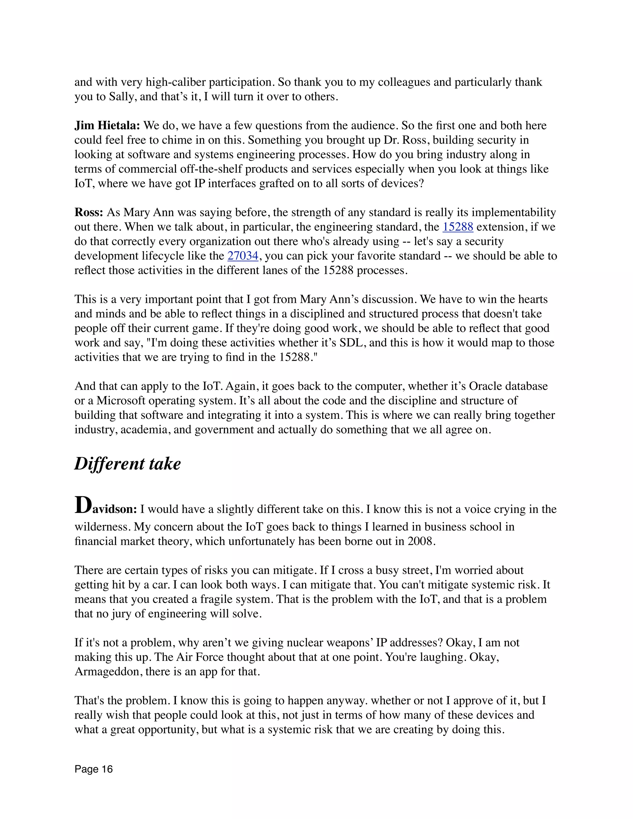 and with very high-caliber participation. So thank you to my colleagues and particularly thank
you to Sally, and that’s it, I will turn it over to others.
Jim Hietala: We do, we have a few questions from the audience. So the ﬁrst one and both here
could feel free to chime in on this. Something you brought up Dr. Ross, building security in
looking at software and systems engineering processes. How do you bring industry along in
terms of commercial off-the-shelf products and services especially when you look at things like
IoT, where we have got IP interfaces grafted on to all sorts of devices?
Ross: As Mary Ann was saying before, the strength of any standard is really its implementability
out there. When we talk about, in particular, the engineering standard, the 15288 extension, if we
do that correctly every organization out there who's already using -- let's say a security
development lifecycle like the 27034, you can pick your favorite standard -- we should be able to
reﬂect those activities in the different lanes of the 15288 processes.
This is a very important point that I got from Mary Ann’s discussion. We have to win the hearts
and minds and be able to reﬂect things in a disciplined and structured process that doesn't take
people off their current game. If they're doing good work, we should be able to reﬂect that good
work and say, "I'm doing these activities whether it’s SDL, and this is how it would map to those
activities that we are trying to ﬁnd in the 15288."
And that can apply to the IoT. Again, it goes back to the computer, whether it’s Oracle database
or a Microsoft operating system. It’s all about the code and the discipline and structure of
building that software and integrating it into a system. This is where we can really bring together
industry, academia, and government and actually do something that we all agree on.
Different take
Davidson: I would have a slightly different take on this. I know this is not a voice crying in the
wilderness. My concern about the IoT goes back to things I learned in business school in
ﬁnancial market theory, which unfortunately has been borne out in 2008.
There are certain types of risks you can mitigate. If I cross a busy street, I'm worried about
getting hit by a car. I can look both ways. I can mitigate that. You can't mitigate systemic risk. It
means that you created a fragile system. That is the problem with the IoT, and that is a problem
that no jury of engineering will solve.
If it's not a problem, why aren’t we giving nuclear weapons’ IP addresses? Okay, I am not
making this up. The Air Force thought about that at one point. You're laughing. Okay,
Armageddon, there is an app for that.
That's the problem. I know this is going to happen anyway. whether or not I approve of it, but I
really wish that people could look at this, not just in terms of how many of these devices and
what a great opportunity, but what is a systemic risk that we are creating by doing this.
Page 16
 