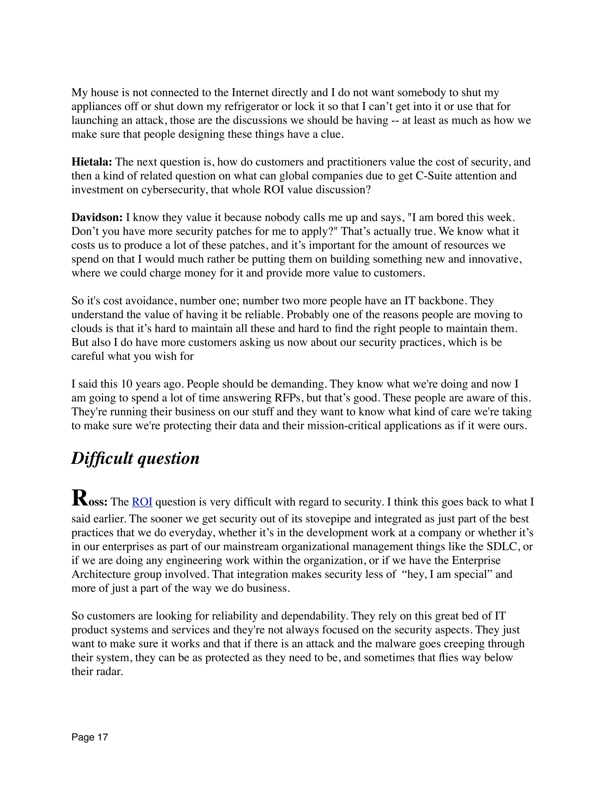 My house is not connected to the Internet directly and I do not want somebody to shut my
appliances off or shut down my refrigerator or lock it so that I can’t get into it or use that for
launching an attack, those are the discussions we should be having -- at least as much as how we
make sure that people designing these things have a clue.
Hietala: The next question is, how do customers and practitioners value the cost of security, and
then a kind of related question on what can global companies due to get C-Suite attention and
investment on cybersecurity, that whole ROI value discussion?
Davidson: I know they value it because nobody calls me up and says, "I am bored this week.
Don’t you have more security patches for me to apply?" That’s actually true. We know what it
costs us to produce a lot of these patches, and it’s important for the amount of resources we
spend on that I would much rather be putting them on building something new and innovative,
where we could charge money for it and provide more value to customers.
So it's cost avoidance, number one; number two more people have an IT backbone. They
understand the value of having it be reliable. Probably one of the reasons people are moving to
clouds is that it’s hard to maintain all these and hard to ﬁnd the right people to maintain them.
But also I do have more customers asking us now about our security practices, which is be
careful what you wish for
I said this 10 years ago. People should be demanding. They know what we're doing and now I
am going to spend a lot of time answering RFPs, but that’s good. These people are aware of this.
They're running their business on our stuff and they want to know what kind of care we're taking
to make sure we're protecting their data and their mission-critical applications as if it were ours.
Difﬁcult question
Ross: The ROI question is very difﬁcult with regard to security. I think this goes back to what I
said earlier. The sooner we get security out of its stovepipe and integrated as just part of the best
practices that we do everyday, whether it’s in the development work at a company or whether it’s
in our enterprises as part of our mainstream organizational management things like the SDLC, or
if we are doing any engineering work within the organization, or if we have the Enterprise
Architecture group involved. That integration makes security less of  “hey, I am special” and
more of just a part of the way we do business.
So customers are looking for reliability and dependability. They rely on this great bed of IT
product systems and services and they're not always focused on the security aspects. They just
want to make sure it works and that if there is an attack and the malware goes creeping through
their system, they can be as protected as they need to be, and sometimes that ﬂies way below
their radar.
Page 17
 