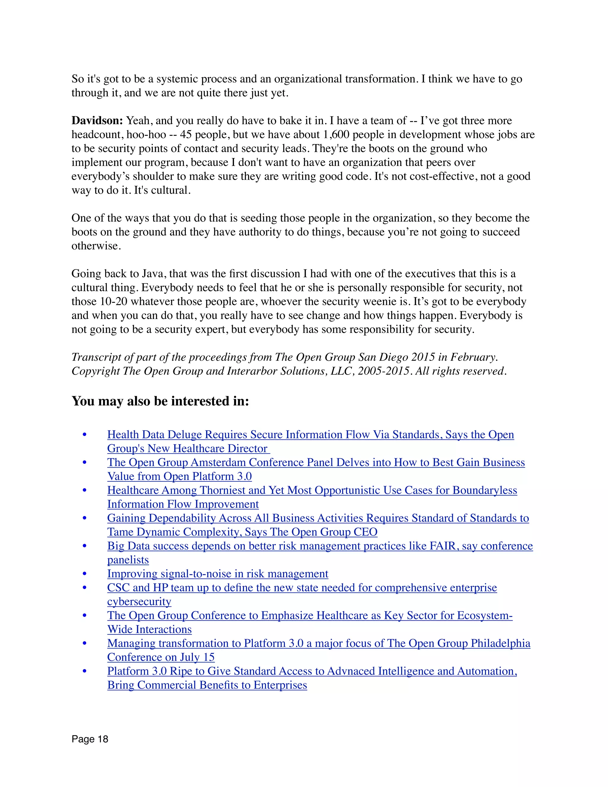 So it's got to be a systemic process and an organizational transformation. I think we have to go
through it, and we are not quite there just yet.
Davidson: Yeah, and you really do have to bake it in. I have a team of -- I’ve got three more
headcount, hoo-hoo -- 45 people, but we have about 1,600 people in development whose jobs are
to be security points of contact and security leads. They're the boots on the ground who
implement our program, because I don't want to have an organization that peers over
everybody’s shoulder to make sure they are writing good code. It's not cost-effective, not a good
way to do it. It's cultural.
One of the ways that you do that is seeding those people in the organization, so they become the
boots on the ground and they have authority to do things, because you’re not going to succeed
otherwise.
Going back to Java, that was the ﬁrst discussion I had with one of the executives that this is a
cultural thing. Everybody needs to feel that he or she is personally responsible for security, not
those 10-20 whatever those people are, whoever the security weenie is. It’s got to be everybody
and when you can do that, you really have to see change and how things happen. Everybody is
not going to be a security expert, but everybody has some responsibility for security.
Transcript of part of the proceedings from The Open Group San Diego 2015 in February.
Copyright The Open Group and Interarbor Solutions, LLC, 2005-2015. All rights reserved.
You may also be interested in:
	

 •	

 Health Data Deluge Requires Secure Information Flow Via Standards, Says the Open
Group's New Healthcare Director
	

 •	

 The Open Group Amsterdam Conference Panel Delves into How to Best Gain Business
Value from Open Platform 3.0
	

 •	

 Healthcare Among Thorniest and Yet Most Opportunistic Use Cases for Boundaryless
Information Flow Improvement
	

 •	

 Gaining Dependability Across All Business Activities Requires Standard of Standards to
Tame Dynamic Complexity, Says The Open Group CEO
	

 •	

 Big Data success depends on better risk management practices like FAIR, say conference
panelists
	

 •	

 Improving signal-to-noise in risk management
	

 •	

 CSC and HP team up to deﬁne the new state needed for comprehensive enterprise
cybersecurity
	

 •	

 The Open Group Conference to Emphasize Healthcare as Key Sector for Ecosystem-
Wide Interactions
	

 •	

 Managing transformation to Platform 3.0 a major focus of The Open Group Philadelphia
Conference on July 15
	

 •	

 Platform 3.0 Ripe to Give Standard Access to Advnaced Intelligence and Automation,
Bring Commercial Beneﬁts to Enterprises
Page 18
 