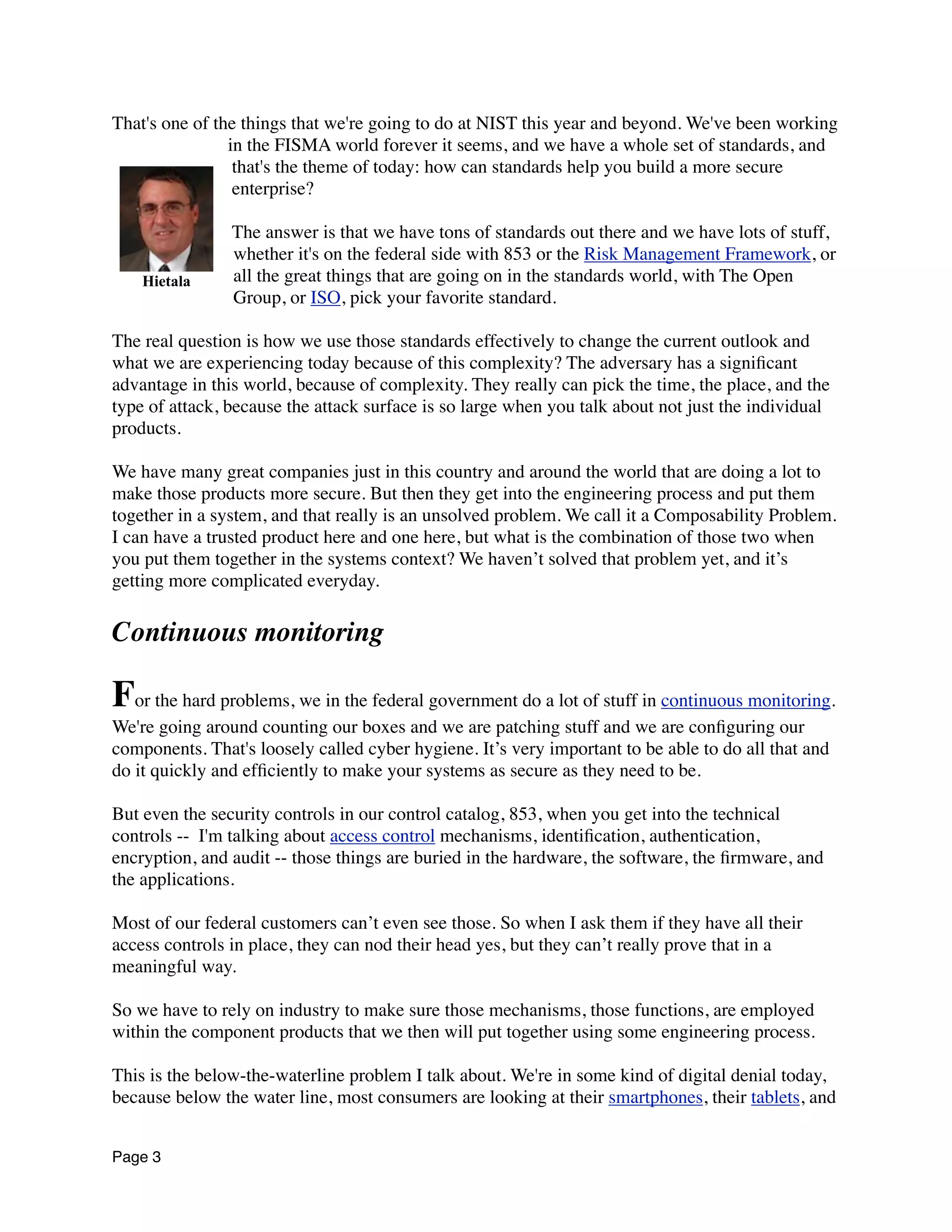 That's one of the things that we're going to do at NIST this year and beyond. We've been working
in the FISMA world forever it seems, and we have a whole set of standards, and
that's the theme of today: how can standards help you build a more secure
enterprise?
The answer is that we have tons of standards out there and we have lots of stuff,
whether it's on the federal side with 853 or the Risk Management Framework, or
all the great things that are going on in the standards world, with The Open
Group, or ISO, pick your favorite standard.
The real question is how we use those standards effectively to change the current outlook and
what we are experiencing today because of this complexity? The adversary has a signiﬁcant
advantage in this world, because of complexity. They really can pick the time, the place, and the
type of attack, because the attack surface is so large when you talk about not just the individual
products.
We have many great companies just in this country and around the world that are doing a lot to
make those products more secure. But then they get into the engineering process and put them
together in a system, and that really is an unsolved problem. We call it a Composability Problem.
I can have a trusted product here and one here, but what is the combination of those two when
you put them together in the systems context? We haven’t solved that problem yet, and it’s
getting more complicated everyday.
Continuous monitoring
For the hard problems, we in the federal government do a lot of stuff in continuous monitoring.
We're going around counting our boxes and we are patching stuff and we are conﬁguring our
components. That's loosely called cyber hygiene. It’s very important to be able to do all that and
do it quickly and efﬁciently to make your systems as secure as they need to be.
But even the security controls in our control catalog, 853, when you get into the technical
controls --  I'm talking about access control mechanisms, identiﬁcation, authentication,
encryption, and audit -- those things are buried in the hardware, the software, the ﬁrmware, and
the applications.
Most of our federal customers can’t even see those. So when I ask them if they have all their
access controls in place, they can nod their head yes, but they can’t really prove that in a
meaningful way.
So we have to rely on industry to make sure those mechanisms, those functions, are employed
within the component products that we then will put together using some engineering process.
This is the below-the-waterline problem I talk about. We're in some kind of digital denial today,
because below the water line, most consumers are looking at their smartphones, their tablets, and
Page 3
Hietala
 