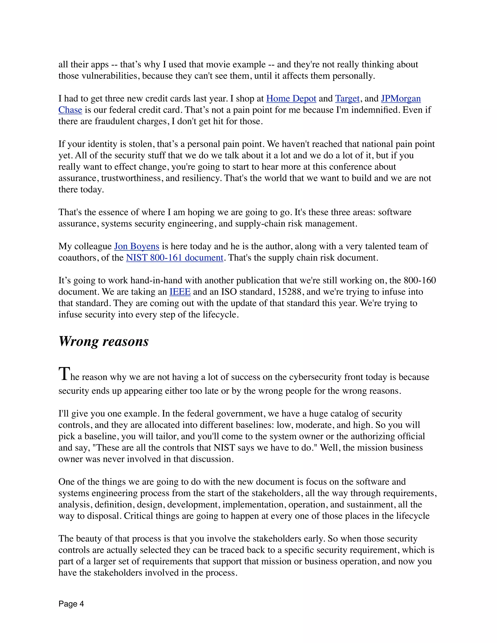 all their apps -- that’s why I used that movie example -- and they're not really thinking about
those vulnerabilities, because they can't see them, until it affects them personally.
I had to get three new credit cards last year. I shop at Home Depot and Target, and JPMorgan
Chase is our federal credit card. That’s not a pain point for me because I'm indemniﬁed. Even if
there are fraudulent charges, I don't get hit for those.
If your identity is stolen, that’s a personal pain point. We haven't reached that national pain point
yet. All of the security stuff that we do we talk about it a lot and we do a lot of it, but if you
really want to effect change, you're going to start to hear more at this conference about
assurance, trustworthiness, and resiliency. That's the world that we want to build and we are not
there today.
That's the essence of where I am hoping we are going to go. It's these three areas: software
assurance, systems security engineering, and supply-chain risk management.
My colleague Jon Boyens is here today and he is the author, along with a very talented team of
coauthors, of the NIST 800-161 document. That's the supply chain risk document.
It’s going to work hand-in-hand with another publication that we're still working on, the 800-160
document. We are taking an IEEE and an ISO standard, 15288, and we're trying to infuse into
that standard. They are coming out with the update of that standard this year. We're trying to
infuse security into every step of the lifecycle.
Wrong reasons
The reason why we are not having a lot of success on the cybersecurity front today is because
security ends up appearing either too late or by the wrong people for the wrong reasons.
I'll give you one example. In the federal government, we have a huge catalog of security
controls, and they are allocated into different baselines: low, moderate, and high. So you will
pick a baseline, you will tailor, and you'll come to the system owner or the authorizing ofﬁcial
and say, "These are all the controls that NIST says we have to do." Well, the mission business
owner was never involved in that discussion.
One of the things we are going to do with the new document is focus on the software and
systems engineering process from the start of the stakeholders, all the way through requirements,
analysis, deﬁnition, design, development, implementation, operation, and sustainment, all the
way to disposal. Critical things are going to happen at every one of those places in the lifecycle
The beauty of that process is that you involve the stakeholders early. So when those security
controls are actually selected they can be traced back to a speciﬁc security requirement, which is
part of a larger set of requirements that support that mission or business operation, and now you
have the stakeholders involved in the process.
Page 4
 