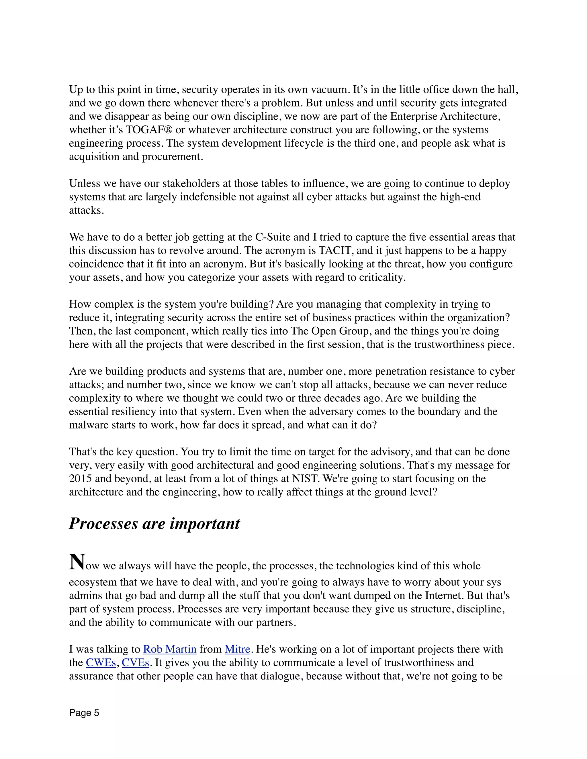 Up to this point in time, security operates in its own vacuum. It’s in the little ofﬁce down the hall,
and we go down there whenever there's a problem. But unless and until security gets integrated
and we disappear as being our own discipline, we now are part of the Enterprise Architecture,
whether it’s TOGAF® or whatever architecture construct you are following, or the systems
engineering process. The system development lifecycle is the third one, and people ask what is
acquisition and procurement.
Unless we have our stakeholders at those tables to inﬂuence, we are going to continue to deploy
systems that are largely indefensible not against all cyber attacks but against the high-end
attacks.
We have to do a better job getting at the C-Suite and I tried to capture the ﬁve essential areas that
this discussion has to revolve around. The acronym is TACIT, and it just happens to be a happy
coincidence that it ﬁt into an acronym. But it's basically looking at the threat, how you conﬁgure
your assets, and how you categorize your assets with regard to criticality.
How complex is the system you're building? Are you managing that complexity in trying to
reduce it, integrating security across the entire set of business practices within the organization?
Then, the last component, which really ties into The Open Group, and the things you're doing
here with all the projects that were described in the ﬁrst session, that is the trustworthiness piece.
Are we building products and systems that are, number one, more penetration resistance to cyber
attacks; and number two, since we know we can't stop all attacks, because we can never reduce
complexity to where we thought we could two or three decades ago. Are we building the
essential resiliency into that system. Even when the adversary comes to the boundary and the
malware starts to work, how far does it spread, and what can it do?
That's the key question. You try to limit the time on target for the advisory, and that can be done
very, very easily with good architectural and good engineering solutions. That's my message for
2015 and beyond, at least from a lot of things at NIST. We're going to start focusing on the
architecture and the engineering, how to really affect things at the ground level?
Processes are important
Now we always will have the people, the processes, the technologies kind of this whole
ecosystem that we have to deal with, and you're going to always have to worry about your sys
admins that go bad and dump all the stuff that you don't want dumped on the Internet. But that's
part of system process. Processes are very important because they give us structure, discipline,
and the ability to communicate with our partners.
I was talking to Rob Martin from Mitre. He's working on a lot of important projects there with
the CWEs, CVEs. It gives you the ability to communicate a level of trustworthiness and
assurance that other people can have that dialogue, because without that, we're not going to be
Page 5
 