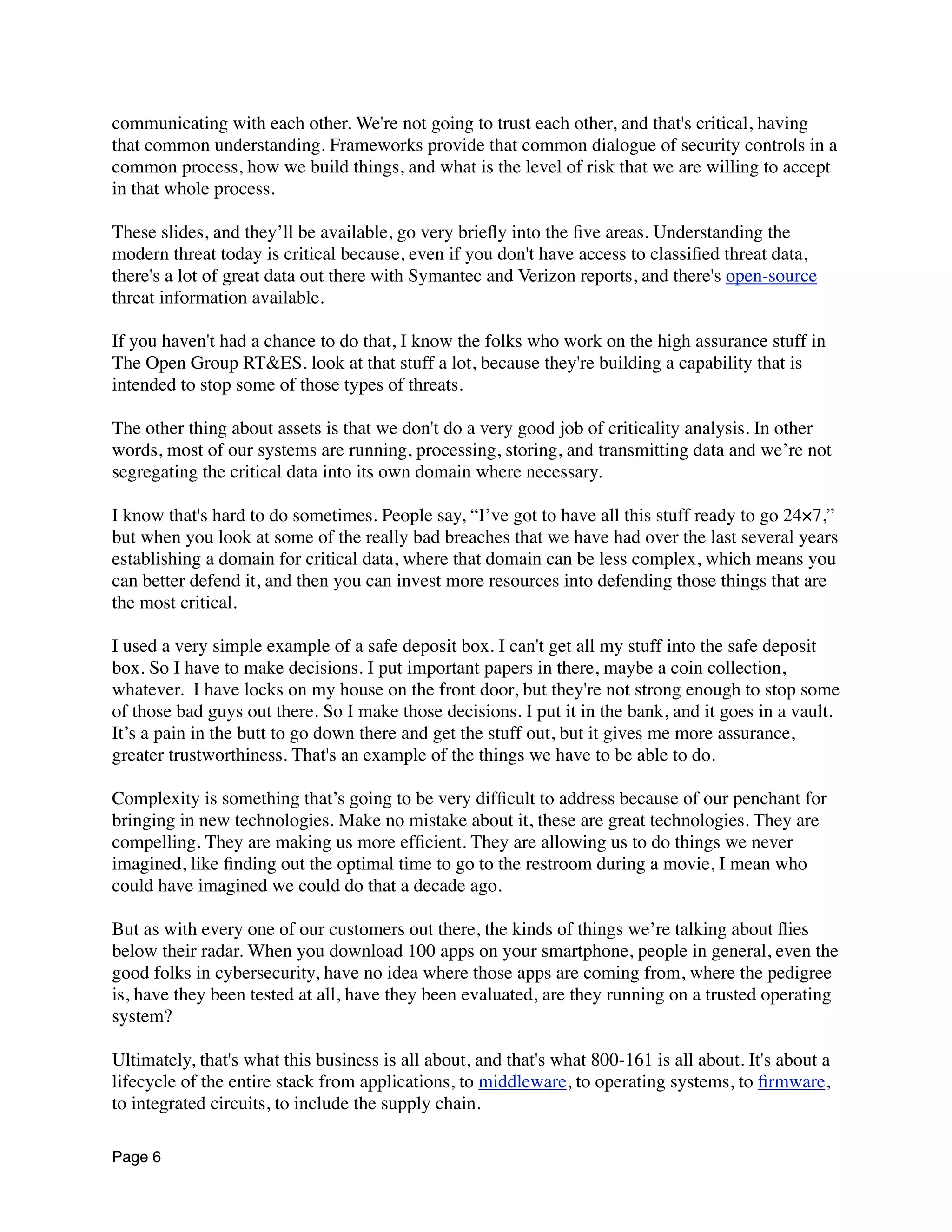communicating with each other. We're not going to trust each other, and that's critical, having
that common understanding. Frameworks provide that common dialogue of security controls in a
common process, how we build things, and what is the level of risk that we are willing to accept
in that whole process.
These slides, and they’ll be available, go very brieﬂy into the ﬁve areas. Understanding the
modern threat today is critical because, even if you don't have access to classiﬁed threat data,
there's a lot of great data out there with Symantec and Verizon reports, and there's open-source
threat information available.
If you haven't had a chance to do that, I know the folks who work on the high assurance stuff in
The Open Group RT&ES. look at that stuff a lot, because they're building a capability that is
intended to stop some of those types of threats.
The other thing about assets is that we don't do a very good job of criticality analysis. In other
words, most of our systems are running, processing, storing, and transmitting data and we’re not
segregating the critical data into its own domain where necessary.
I know that's hard to do sometimes. People say, “I’ve got to have all this stuff ready to go 24×7,”
but when you look at some of the really bad breaches that we have had over the last several years
establishing a domain for critical data, where that domain can be less complex, which means you
can better defend it, and then you can invest more resources into defending those things that are
the most critical.
I used a very simple example of a safe deposit box. I can't get all my stuff into the safe deposit
box. So I have to make decisions. I put important papers in there, maybe a coin collection,
whatever.  I have locks on my house on the front door, but they're not strong enough to stop some
of those bad guys out there. So I make those decisions. I put it in the bank, and it goes in a vault.
It’s a pain in the butt to go down there and get the stuff out, but it gives me more assurance,
greater trustworthiness. That's an example of the things we have to be able to do.
Complexity is something that’s going to be very difﬁcult to address because of our penchant for
bringing in new technologies. Make no mistake about it, these are great technologies. They are
compelling. They are making us more efﬁcient. They are allowing us to do things we never
imagined, like ﬁnding out the optimal time to go to the restroom during a movie, I mean who
could have imagined we could do that a decade ago.
But as with every one of our customers out there, the kinds of things we’re talking about ﬂies
below their radar. When you download 100 apps on your smartphone, people in general, even the
good folks in cybersecurity, have no idea where those apps are coming from, where the pedigree
is, have they been tested at all, have they been evaluated, are they running on a trusted operating
system?
Ultimately, that's what this business is all about, and that's what 800-161 is all about. It's about a
lifecycle of the entire stack from applications, to middleware, to operating systems, to ﬁrmware,
to integrated circuits, to include the supply chain.
Page 6
 