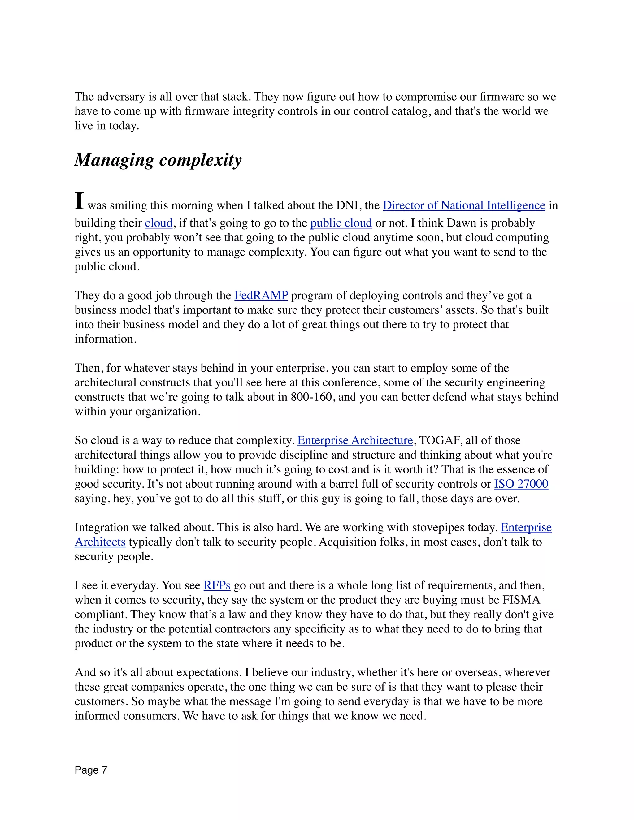The adversary is all over that stack. They now ﬁgure out how to compromise our ﬁrmware so we
have to come up with ﬁrmware integrity controls in our control catalog, and that's the world we
live in today.
Managing complexity
Iwas smiling this morning when I talked about the DNI, the Director of National Intelligence in
building their cloud, if that’s going to go to the public cloud or not. I think Dawn is probably
right, you probably won’t see that going to the public cloud anytime soon, but cloud computing
gives us an opportunity to manage complexity. You can ﬁgure out what you want to send to the
public cloud.
They do a good job through the FedRAMP program of deploying controls and they’ve got a
business model that's important to make sure they protect their customers’ assets. So that's built
into their business model and they do a lot of great things out there to try to protect that
information.
Then, for whatever stays behind in your enterprise, you can start to employ some of the
architectural constructs that you'll see here at this conference, some of the security engineering
constructs that we’re going to talk about in 800-160, and you can better defend what stays behind
within your organization.
So cloud is a way to reduce that complexity. Enterprise Architecture, TOGAF, all of those
architectural things allow you to provide discipline and structure and thinking about what you're
building: how to protect it, how much it’s going to cost and is it worth it? That is the essence of
good security. It’s not about running around with a barrel full of security controls or ISO 27000
saying, hey, you’ve got to do all this stuff, or this guy is going to fall, those days are over.
Integration we talked about. This is also hard. We are working with stovepipes today. Enterprise
Architects typically don't talk to security people. Acquisition folks, in most cases, don't talk to
security people.
I see it everyday. You see RFPs go out and there is a whole long list of requirements, and then,
when it comes to security, they say the system or the product they are buying must be FISMA
compliant. They know that’s a law and they know they have to do that, but they really don't give
the industry or the potential contractors any speciﬁcity as to what they need to do to bring that
product or the system to the state where it needs to be.
And so it's all about expectations. I believe our industry, whether it's here or overseas, wherever
these great companies operate, the one thing we can be sure of is that they want to please their
customers. So maybe what the message I'm going to send everyday is that we have to be more
informed consumers. We have to ask for things that we know we need.
Page 7
 