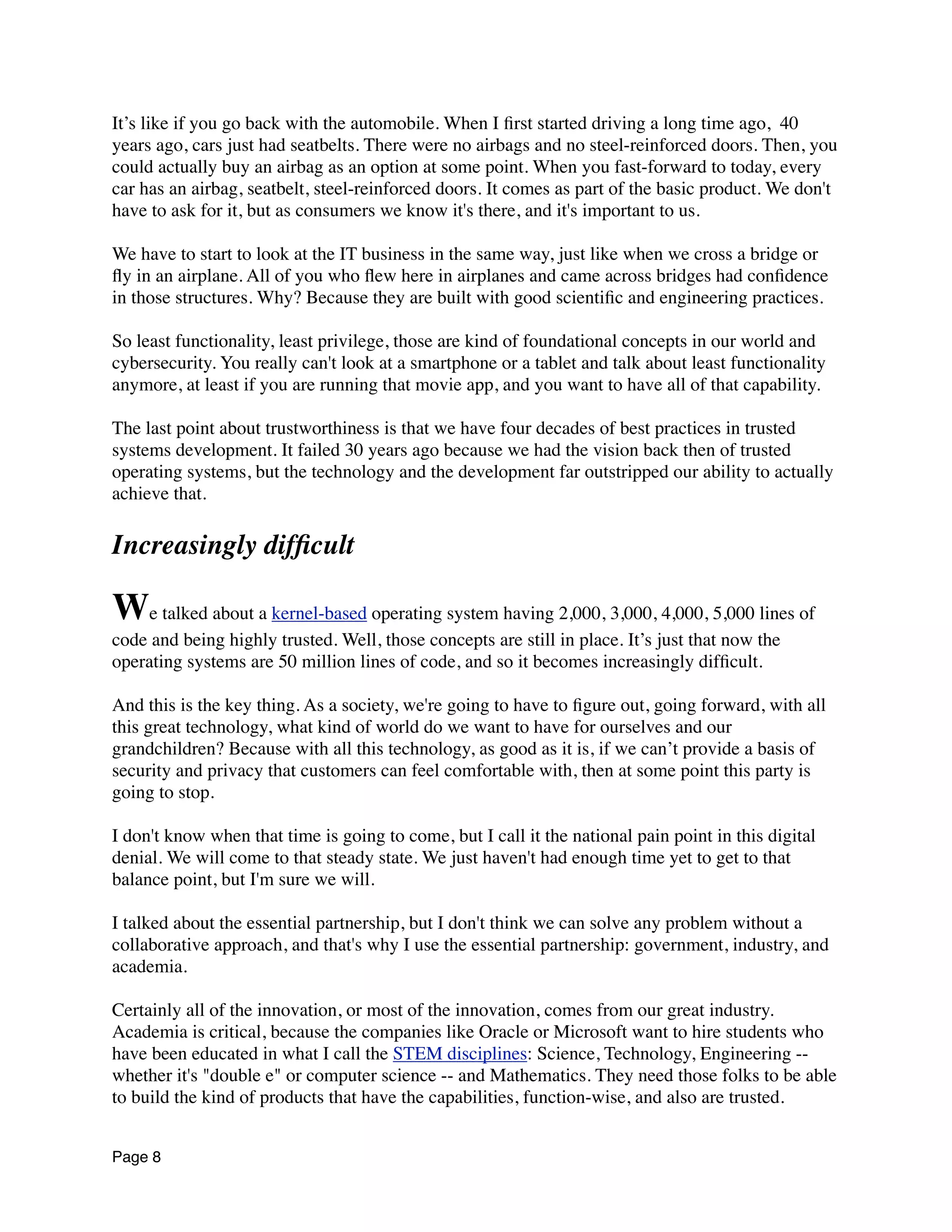 It’s like if you go back with the automobile. When I ﬁrst started driving a long time ago,  40
years ago, cars just had seatbelts. There were no airbags and no steel-reinforced doors. Then, you
could actually buy an airbag as an option at some point. When you fast-forward to today, every
car has an airbag, seatbelt, steel-reinforced doors. It comes as part of the basic product. We don't
have to ask for it, but as consumers we know it's there, and it's important to us.
We have to start to look at the IT business in the same way, just like when we cross a bridge or
ﬂy in an airplane. All of you who ﬂew here in airplanes and came across bridges had conﬁdence
in those structures. Why? Because they are built with good scientiﬁc and engineering practices.
So least functionality, least privilege, those are kind of foundational concepts in our world and
cybersecurity. You really can't look at a smartphone or a tablet and talk about least functionality
anymore, at least if you are running that movie app, and you want to have all of that capability.
The last point about trustworthiness is that we have four decades of best practices in trusted
systems development. It failed 30 years ago because we had the vision back then of trusted
operating systems, but the technology and the development far outstripped our ability to actually
achieve that.
Increasingly difﬁcult
We talked about a kernel-based operating system having 2,000, 3,000, 4,000, 5,000 lines of
code and being highly trusted. Well, those concepts are still in place. It’s just that now the
operating systems are 50 million lines of code, and so it becomes increasingly difﬁcult.
And this is the key thing. As a society, we're going to have to ﬁgure out, going forward, with all
this great technology, what kind of world do we want to have for ourselves and our
grandchildren? Because with all this technology, as good as it is, if we can’t provide a basis of
security and privacy that customers can feel comfortable with, then at some point this party is
going to stop.
I don't know when that time is going to come, but I call it the national pain point in this digital
denial. We will come to that steady state. We just haven't had enough time yet to get to that
balance point, but I'm sure we will.
I talked about the essential partnership, but I don't think we can solve any problem without a
collaborative approach, and that's why I use the essential partnership: government, industry, and
academia.
Certainly all of the innovation, or most of the innovation, comes from our great industry.
Academia is critical, because the companies like Oracle or Microsoft want to hire students who
have been educated in what I call the STEM disciplines: Science, Technology, Engineering --
whether it's "double e" or computer science -- and Mathematics. They need those folks to be able
to build the kind of products that have the capabilities, function-wise, and also are trusted.
Page 8
 