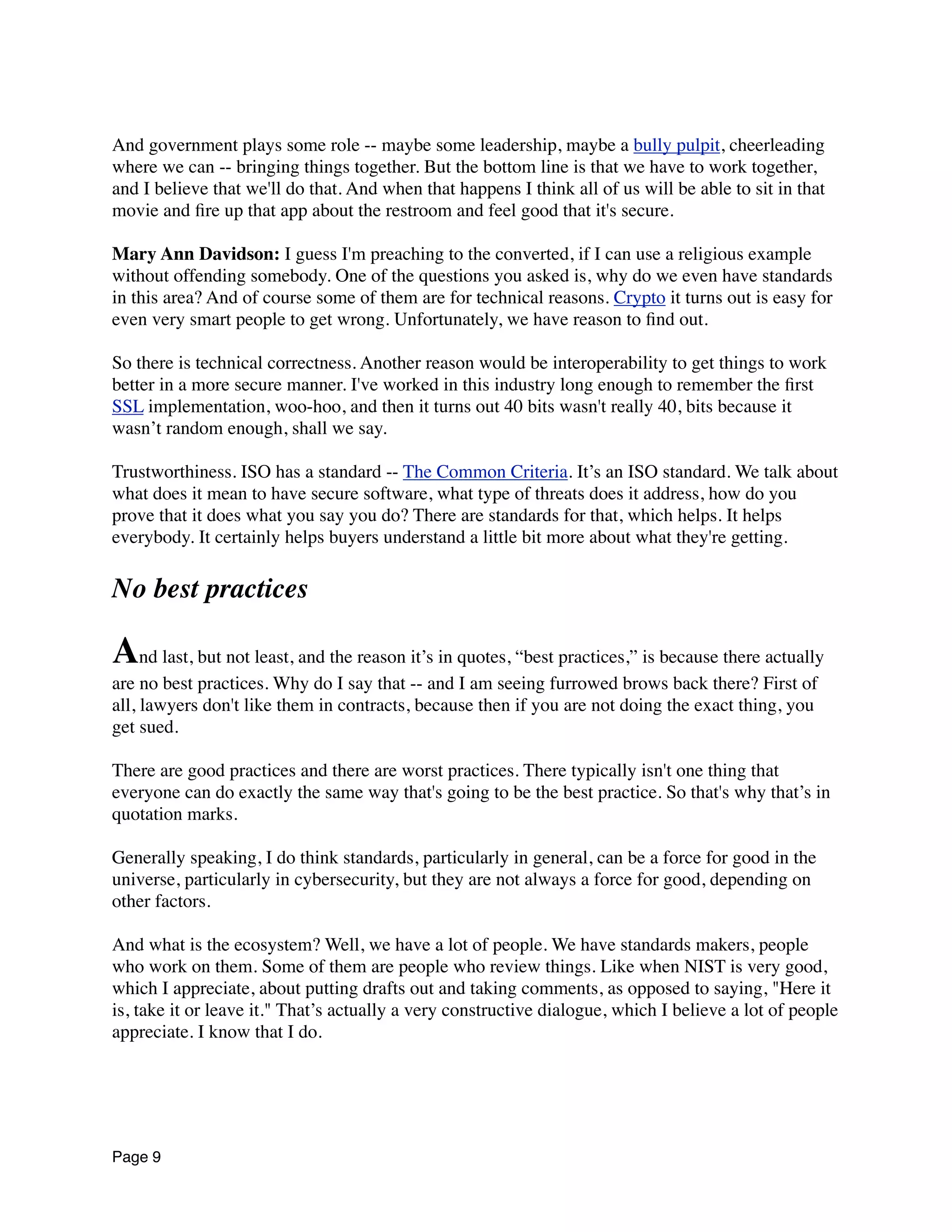 And government plays some role -- maybe some leadership, maybe a bully pulpit, cheerleading
where we can -- bringing things together. But the bottom line is that we have to work together,
and I believe that we'll do that. And when that happens I think all of us will be able to sit in that
movie and ﬁre up that app about the restroom and feel good that it's secure.
Mary Ann Davidson: I guess I'm preaching to the converted, if I can use a religious example
without offending somebody. One of the questions you asked is, why do we even have standards
in this area? And of course some of them are for technical reasons. Crypto it turns out is easy for
even very smart people to get wrong. Unfortunately, we have reason to ﬁnd out.
So there is technical correctness. Another reason would be interoperability to get things to work
better in a more secure manner. I've worked in this industry long enough to remember the ﬁrst
SSL implementation, woo-hoo, and then it turns out 40 bits wasn't really 40, bits because it
wasn’t random enough, shall we say.
Trustworthiness. ISO has a standard -- The Common Criteria. It’s an ISO standard. We talk about
what does it mean to have secure software, what type of threats does it address, how do you
prove that it does what you say you do? There are standards for that, which helps. It helps
everybody. It certainly helps buyers understand a little bit more about what they're getting.
No best practices
And last, but not least, and the reason it’s in quotes, “best practices,” is because there actually
are no best practices. Why do I say that -- and I am seeing furrowed brows back there? First of
all, lawyers don't like them in contracts, because then if you are not doing the exact thing, you
get sued.
There are good practices and there are worst practices. There typically isn't one thing that
everyone can do exactly the same way that's going to be the best practice. So that's why that’s in
quotation marks.
Generally speaking, I do think standards, particularly in general, can be a force for good in the
universe, particularly in cybersecurity, but they are not always a force for good, depending on
other factors.
And what is the ecosystem? Well, we have a lot of people. We have standards makers, people
who work on them. Some of them are people who review things. Like when NIST is very good,
which I appreciate, about putting drafts out and taking comments, as opposed to saying, "Here it
is, take it or leave it." That’s actually a very constructive dialogue, which I believe a lot of people
appreciate. I know that I do.
Page 9
 
