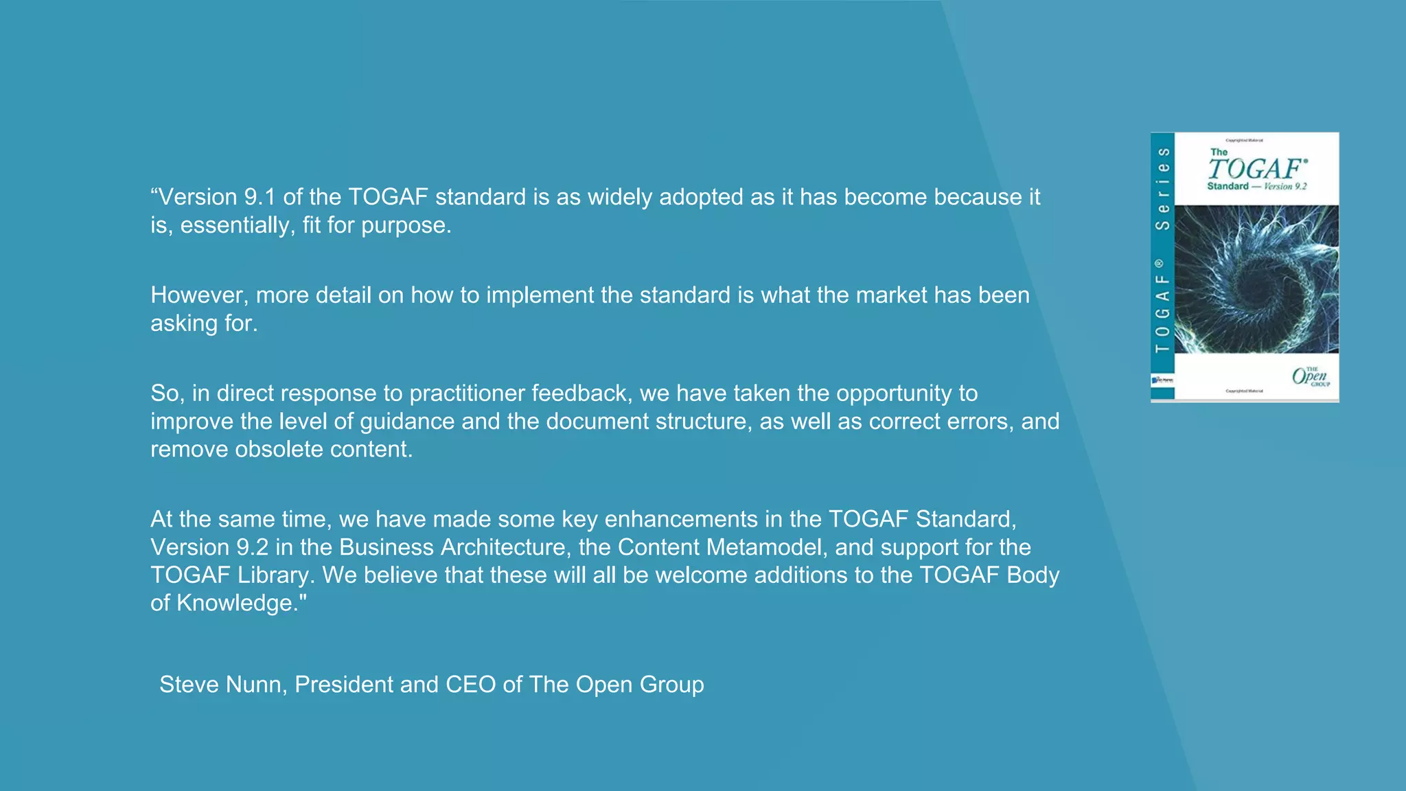 “Version 9.1 of the TOGAF standard is as widely adopted as it has become because it
is, essentially, fit for purpose.
However, more detail on how to implement the standard is what the market has been
asking for.
So, in direct response to practitioner feedback, we have taken the opportunity to
improve the level of guidance and the document structure, as well as correct errors, and
remove obsolete content.
At the same time, we have made some key enhancements in the TOGAF Standard,
Version 9.2 in the Business Architecture, the Content Metamodel, and support for the
TOGAF Library. We believe that these will all be welcome additions to the TOGAF Body
of Knowledge."
Steve Nunn, President and CEO of The Open Group
 