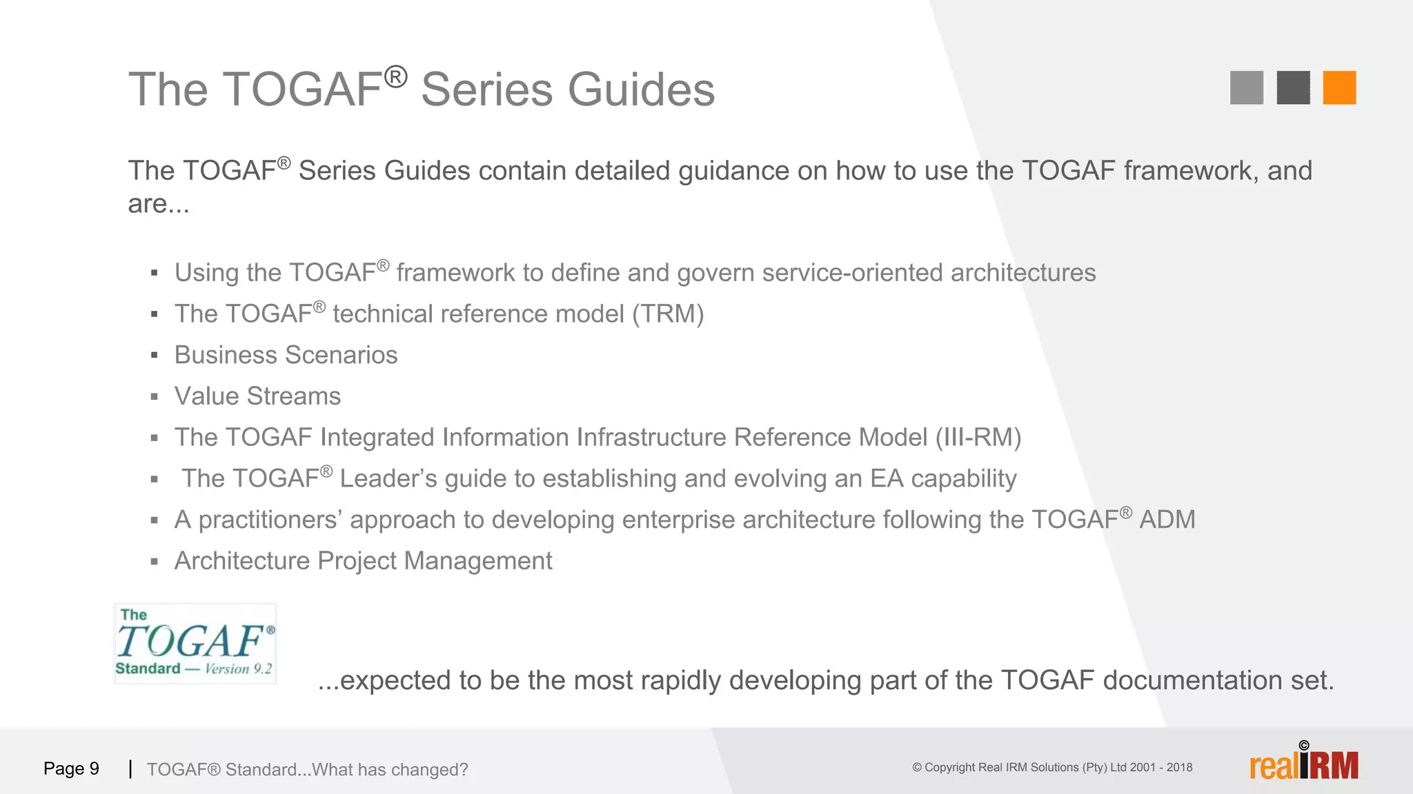 © Copyright Real IRM Solutions (Pty) Ltd 2001 - 2016© Copyright Real IRM Solutions (Pty) Ltd 2001 - 2018Page 9 |
The TOGAF®
Series Guides contain detailed guidance on how to use the TOGAF framework, and
are...
TOGAF® Standard...What has changed?
The TOGAF®
Series Guides
...expected to be the most rapidly developing part of the TOGAF documentation set.
▪ Using the TOGAF®
framework to define and govern service-oriented architectures
▪ The TOGAF®
technical reference model (TRM)
▪ Business Scenarios
▪ Value Streams
▪ The TOGAF Integrated Information Infrastructure Reference Model (III-RM)
▪ The TOGAF®
Leader’s guide to establishing and evolving an EA capability
▪ A practitioners’ approach to developing enterprise architecture following the TOGAF®
ADM
▪ Architecture Project Management
 