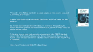 “Version 9.1 of the TOGAF standard is as widely adopted as it has become because it
is, essentially, fit for purpose.
However, more detail on how to implement the standard is what the market has been
asking for.
So, in direct response to practitioner feedback, we have taken the opportunity to
improve the level of guidance and the document structure, as well as correct errors, and
remove obsolete content.
At the same time, we have made some key enhancements in the TOGAF Standard,
Version 9.2 in the Business Architecture, the Content Metamodel, and support for the
TOGAF Library. We believe that these will all be welcome additions to the TOGAF Body
of Knowledge."
Steve Nunn, President and CEO of The Open Group
 