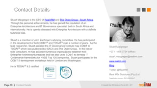 © Copyright Real IRM Solutions (Pty) Ltd 2001 - 2016© Copyright Real IRM Solutions (Pty) Ltd 2001 - 2017|
Contact Details
Page 19 Contact Details
Stuart Macgregor is the CEO of Real IRM and The Open Group - South Africa.
Through his personal achievements, he has gained the reputation of an
Enterprise Architecture and IT Governance specialist, both in South Africa and
internationally. He is openly obsessed with Enterprise Architecture with a definite
business bias.
Stuart is a member of John Zachman’s advisory committee. He has participated
in the development of both COBIT®
and TOGAF®
over a number of years. As the
lead researcher, Stuart assisted the IT Governance Institute map COBIT to
TOGAF®
which was published by ISACA and The Open Group. In the role of
lead consultant, he has assisted numerous organizations establish their
Enterprise Architecture practices and has also used COBIT to develop IT
Governance frameworks for NYSE Top 100 companies. Stuart participated in the
COBIT 5 development workshops held in London and Washington.
He is TOGAF®
9.2 certified
Stuart Macgregor
+27 11 805 3734 (office)
stuart.macgregor@realirm.com
www.realirm.com
Blog
Twitter: @RealiRM
Real IRM Solutions (Pty) Ltd
Registration number: 2001/026036/07
 