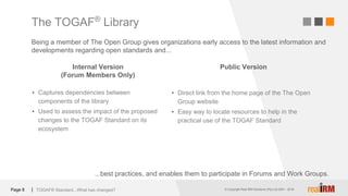 © Copyright Real IRM Solutions (Pty) Ltd 2001 - 2016© Copyright Real IRM Solutions (Pty) Ltd 2001 - 2018|Page 8
Internal Version
(Forum Members Only)
▪ Captures dependencies between
components of the library
▪ Used to assess the impact of the proposed
changes to the TOGAF Standard on its
ecosystem
Public Version
▪ Direct link from the home page of the The Open
Group website
▪ Easy way to locate resources to help in the
practical use of the TOGAF Standard
The TOGAF®
Library
TOGAF® Standard...What has changed?
Being a member of The Open Group gives organizations early access to the latest information and
developments regarding open standards and...
...best practices, and enables them to participate in Forums and Work Groups.
 
