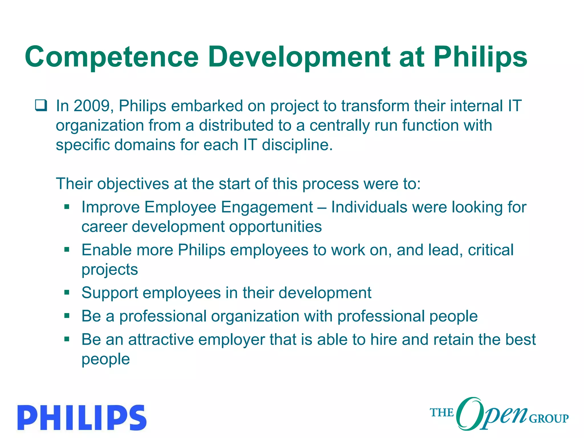Copyright (C) The Open Group 2014
Competence Development at Philips
 In 2009, Philips embarked on project to transform their internal IT
organization from a distributed to a centrally run function with
specific domains for each IT discipline.
Their objectives at the start of this process were to:
 Improve Employee Engagement – Individuals were looking for
career development opportunities
 Enable more Philips employees to work on, and lead, critical
projects
 Support employees in their development
 Be a professional organization with professional people
 Be an attractive employer that is able to hire and retain the best
people
 