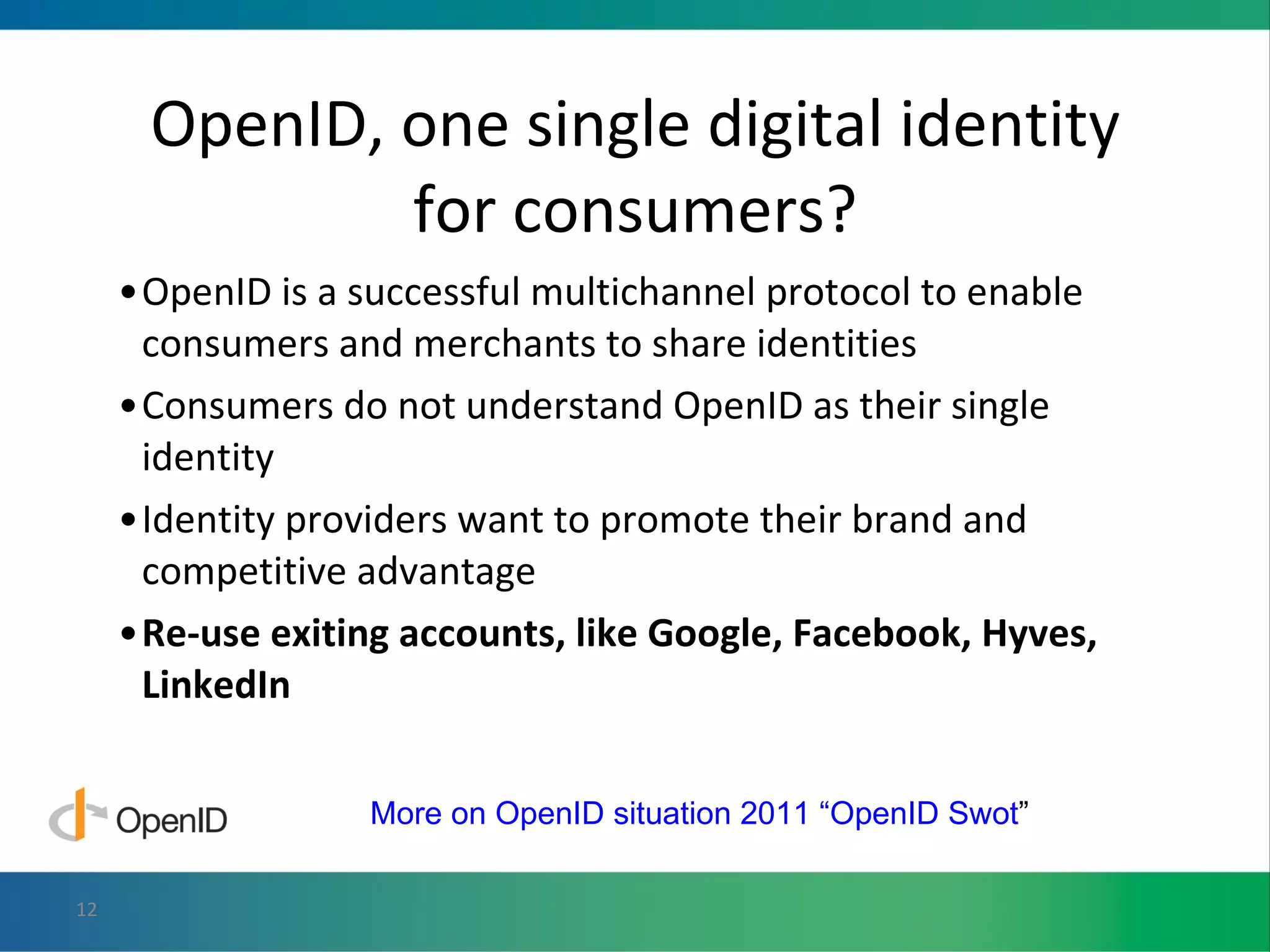 OpenID, one single digital identity for consumers? OpenID is a successful multichannel protocol to enable consumers and merchants to share identities Consumers do not understand OpenID as their single identity  Identity providers want to promote their brand and competitive advantage Re-use exiting accounts, like Google, Facebook, Hyves, LinkedIn More on OpenID situation 2011 “OpenID Swot ” 