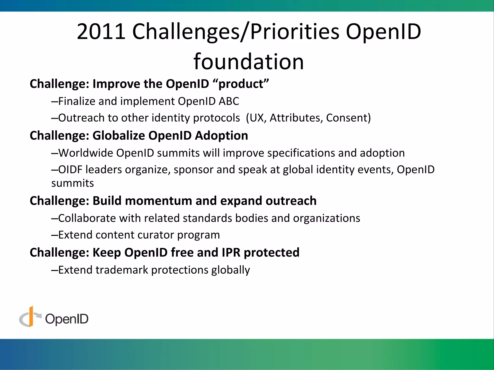 2011 Challenges/Priorities OpenID foundation Challenge: Improve the OpenID  “product” Finalize and implement OpenID ABC Outreach to other identity protocols  (UX, Attributes, Consent) Challenge: Globalize OpenID Adoption Worldwide OpenID summits will improve specifications and adoption OIDF leaders organize, sponsor and speak at global identity events, OpenID summits Challenge: Build momentum and expand outreach Collaborate with related standards bodies and organizations Extend content curator program Challenge: Keep OpenID free and IPR protected Extend trademark protections globally 