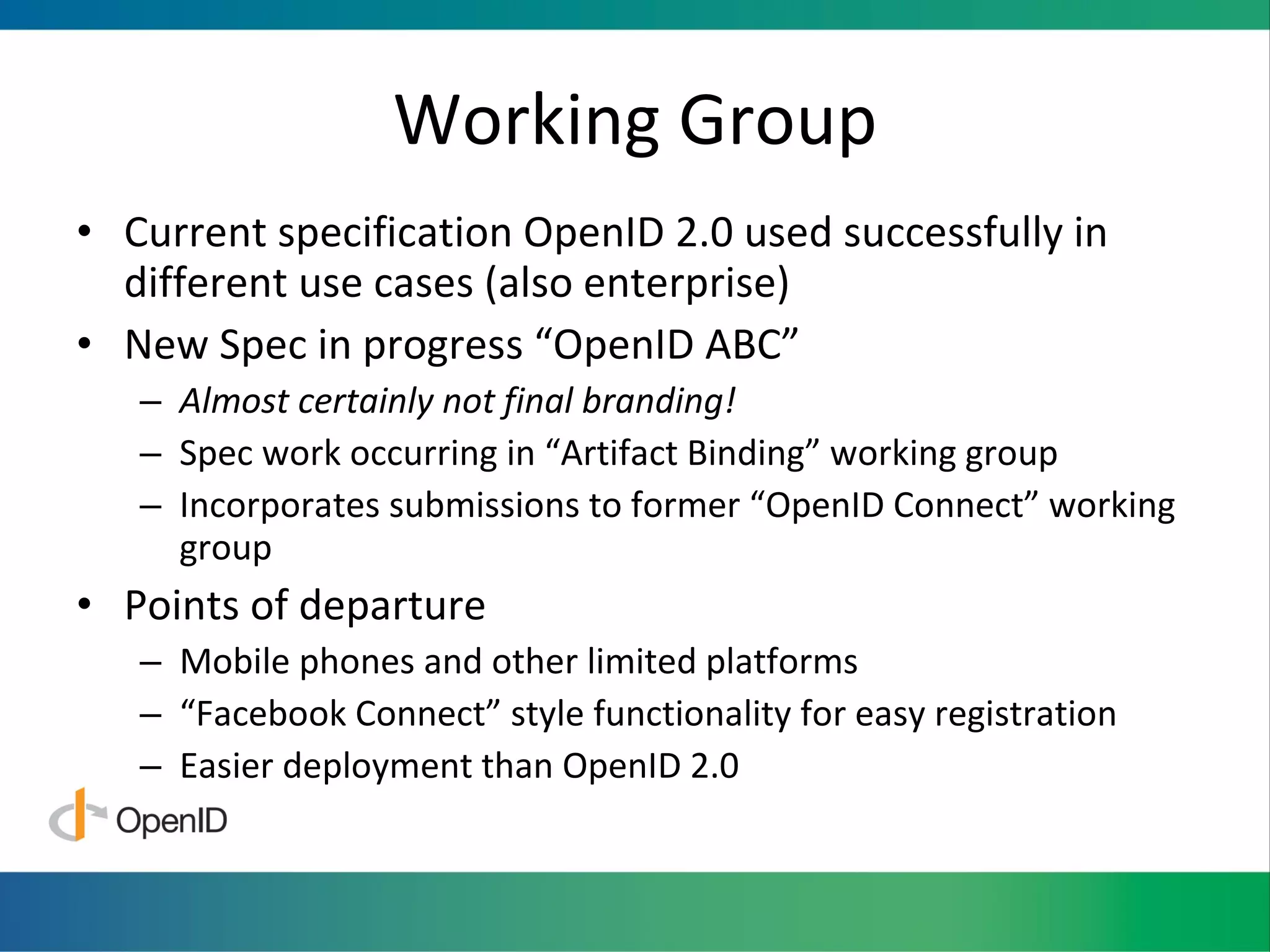 Working Group Current specification OpenID 2.0 used successfully in different use cases (also enterprise) New Spec in progress “OpenID ABC” Almost certainly not final branding! Spec work occurring in “Artifact Binding” working group Incorporates submissions to former “OpenID Connect” working group Points of departure Mobile phones and other limited platforms “ Facebook Connect” style functionality for easy registration Easier deployment than OpenID 2.0 