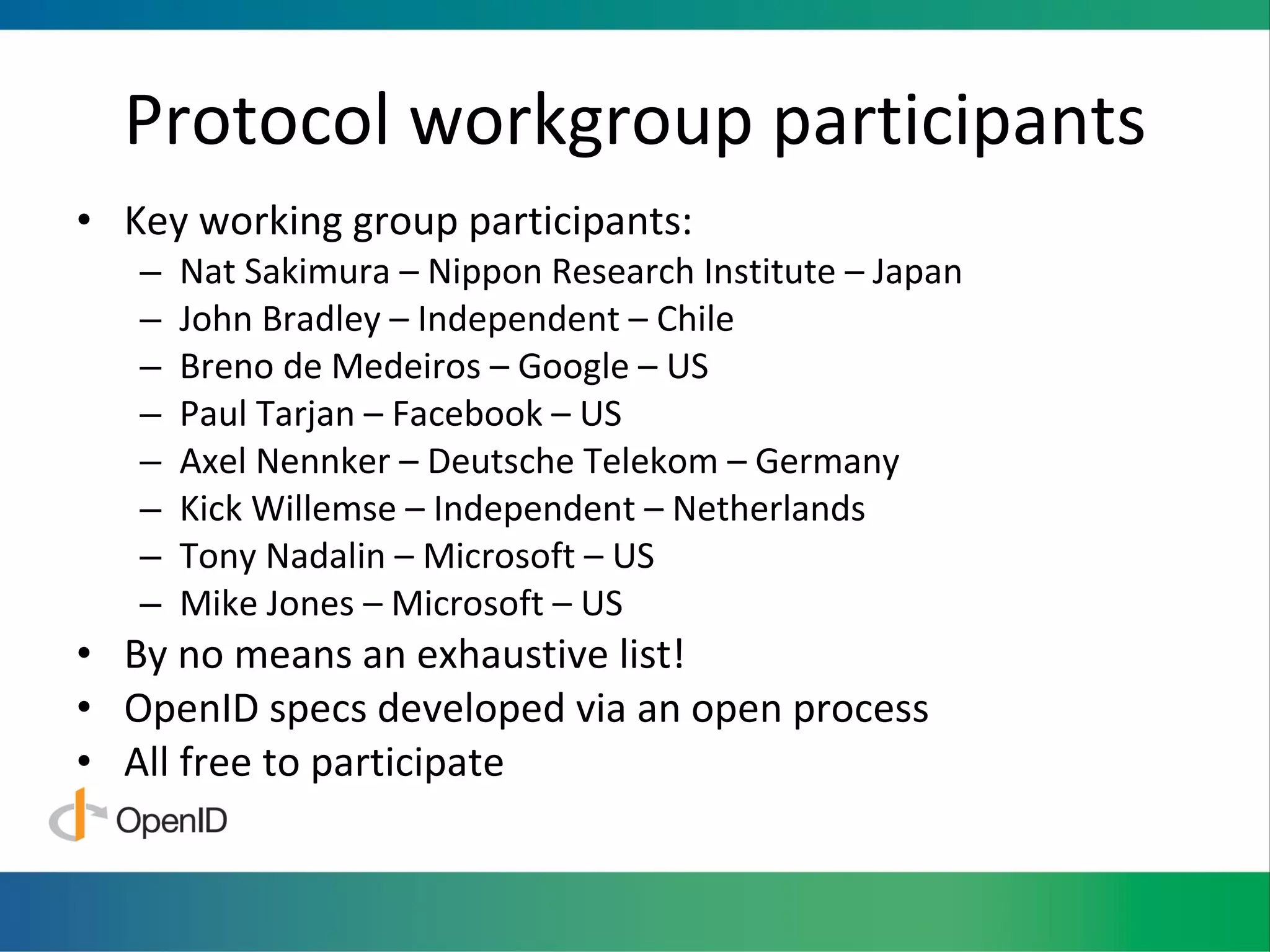 Protocol workgroup participants Key working group participants: Nat Sakimura – Nippon Research Institute – Japan John Bradley – Independent – Chile Breno de Medeiros – Google – US Paul Tarjan – Facebook – US Axel Nennker – Deutsche Telekom – Germany Kick Willemse – Independent – Netherlands Tony Nadalin – Microsoft – US Mike Jones – Microsoft – US By no means an exhaustive list! OpenID specs developed via an open process All free to participate 