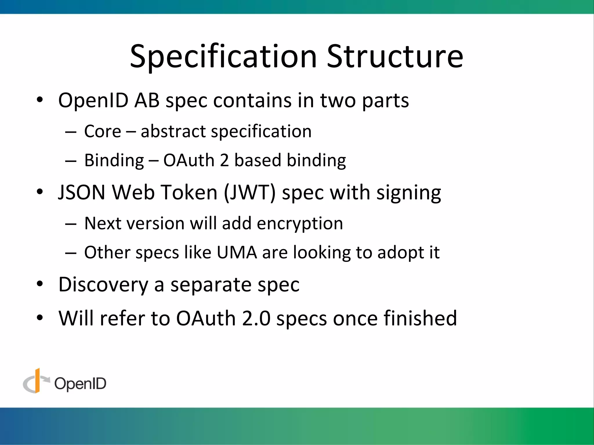 Specification Structure OpenID AB spec contains in two parts Core – abstract specification Binding – OAuth 2 based binding JSON Web Token (JWT) spec with signing Next version will add encryption Other specs like UMA are looking to adopt it Discovery a separate spec Will refer to OAuth 2.0 specs once finished 