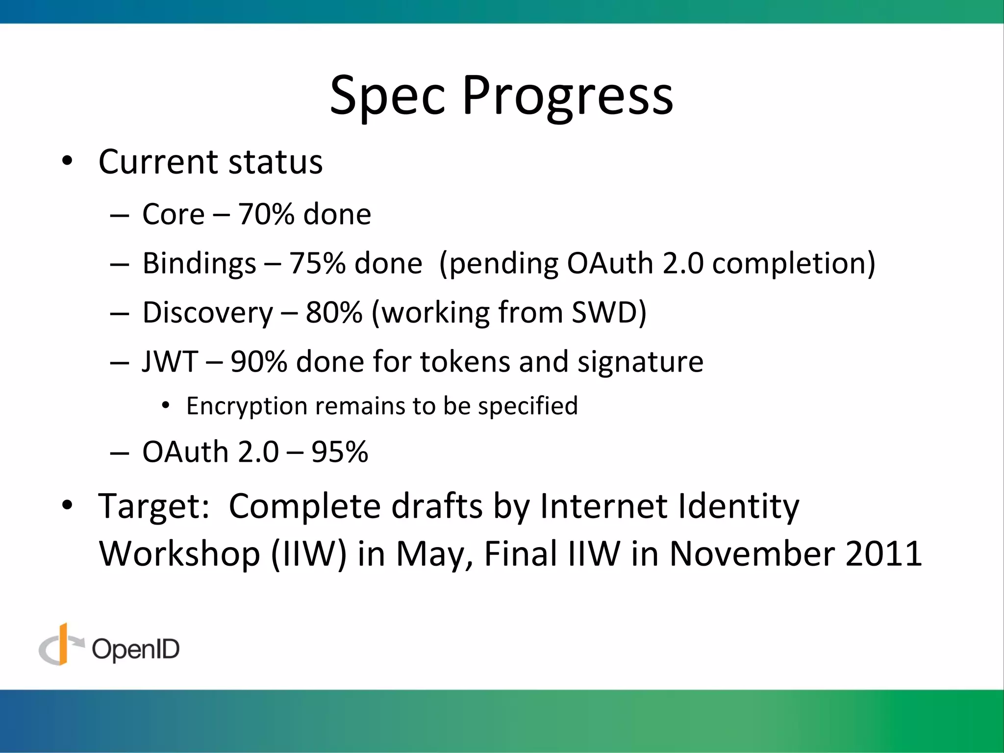 Spec Progress Current status Core – 70% done Bindings – 75% done  (pending OAuth 2.0 completion) Discovery – 80% (working from SWD) JWT – 90% done for tokens and signature Encryption remains to be specified OAuth 2.0 – 95% Target:  Complete drafts by Internet Identity Workshop (IIW) in May, Final IIW in November 2011 