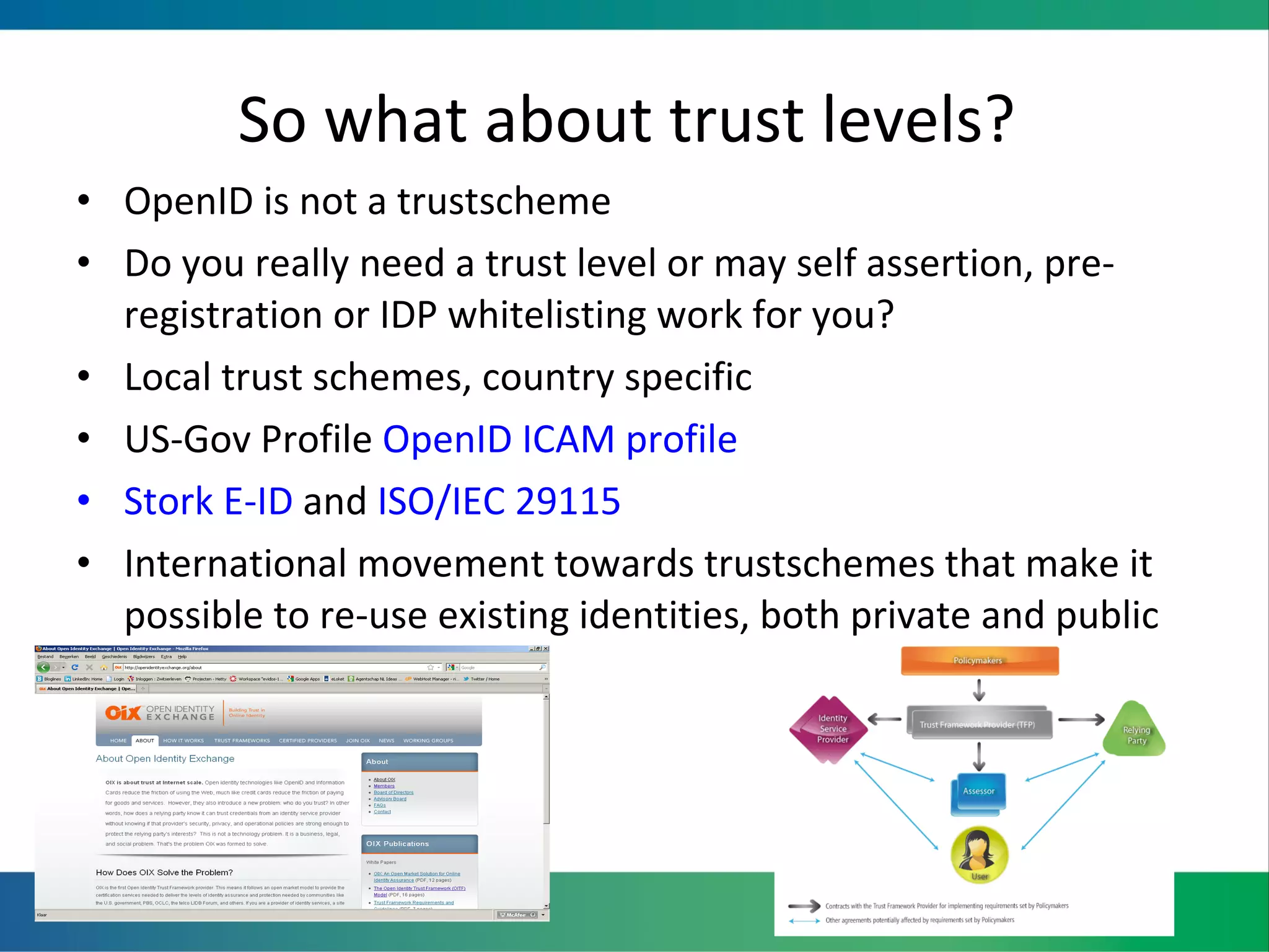 So what about trust levels?  OpenID is not a trustscheme Do you really need a trust level or may self assertion, pre-registration or IDP whitelisting work for you?  Local trust schemes, country specific US-Gov Profile  OpenID ICAM profile Stork E-ID  and  ISO/IEC 29115 International movement towards trustschemes that make it possible to re-use existing identities, both private and public 
