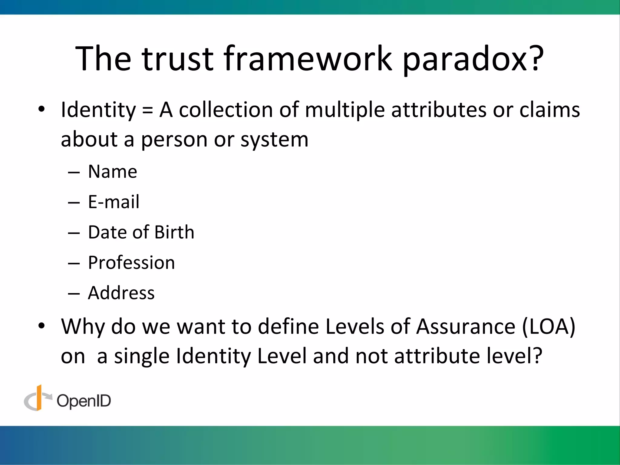 The trust framework paradox? Identity = A collection of multiple attributes or claims about a person or system Name E-mail Date of Birth Profession Address  Why do we want to define Levels of Assurance (LOA) on  a single Identity Level and not attribute level? 