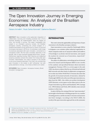J. Aerosp. Technol. Manag., São José dos Campos, Vol.6, No 4, pp.462-474, Oct.-Dec., 2014 
ABSTRACT: Open innovation is the systematic integration of 
collaborative, sourcing and revealing practices into a firm’s 
business strategy. Its implementation does not happen at 
once, but through a journey. This paper investigates this 
subject in an emergent economy context, the Brazilian 
aerospace industry, presenting the critical analysis of a 
questionnaire-based survey performed by means of personal 
in-company interviews in 22 firms. It comprises a wide range 
of practices associated with open innovation, connected to a 
conceptual model. We find open innovation elements in the 
sample, with no open business strategy behind them, though. 
Deficiencies regarding funding, R&D maturity and intellectual 
property protection prevent the cluster from being fully open 
innovator. Nevertheless, the culture company in the sample 
is very prone towards openness. From that, we conclude that 
open innovation in the cluster is still “unfreezing”, but with 
great potential to emerge, once these problems are solved. 
KEYWORDS: Open innovation, Aerospace Industry, Brazil, 
Innovation management. 
The Open Innovation Journey in Emerging 
Economies: An Analysis of the Brazilian 
Aerospace Industry 
Fabiano Armellini1, Paulo Carlos Kaminski2, Catherine Beaudry1 
INTRODUCTION 
This work is about the applicability and importance of open 
innovation to the Brazilian aerospace industry. 
Open innovation is a term coined by Chesbrough (2003a) 
to designate a new mindset within industrial organization in 
which companies make use of “purposive inflows and outflows 
of knowledge to accelerate internal innovation, and expand 
the markets for external use of innovation, respectively” 
(Chesbrough, 2006). 
The subject of collaboration, networking and use of external 
sources for research and development (R&D) is not a novelty 
in the academic and specialized literature about innovation 
management. Freeman (1991), in a review paper in the early 
1990’s, has shown evidence that the use of formal and informal 
R&D networks and other kinds of collaborative arrangements 
are in order since before World War II. Freeman also states that 
the growth of structured networks of innovators, claimed by 
Chesbrough (2003b) to be at the root of the open innovation era, 
dates from the 1980’s. Also within new product development 
(NPD) literature, review papers on the subject prior to the rise 
of open innovation (e.g. Brown and Eisenhardt, 1995; Liyanage 
et al., 1999; Krishnan and Ulrich, 2001) identify a clear outward 
tendency in their time. 
In spite of all that, the coining of the term “open innovation” 
has brought to the literature a binding perspective on a number 
of existing practices, and the necessity to structure such practices 
into firms’ strategies. According to the OECD (2008), the 
novelty of the open innovation approach lies on the systematic 
doi: 10.5028/jatm.v6i4.390 
1.Polytechnique Montréal – Montréal – Canada 2.Universidade de São Paulo – São Paulo/SP – Brazil 
Author for correspondence: Fabiano Armellini | Department of Mathematical and Industrial Engineering - Polytechnique Montréal | 2900 Boulevard 
Edouard-Montpetit-Montréal/QC H3T 1J4 | Canada | Email: fabiano.armellini@polymtl.ca 
Received: 08/28/2014 | Accepted: 10/28/2014 
 