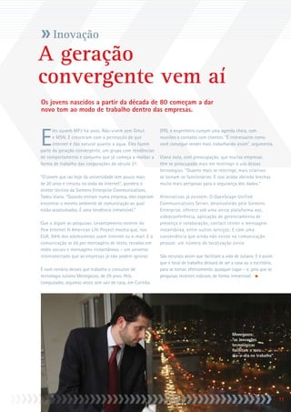 Inovação
A geração
convergente vem aí
Os jovens nascidos a partir da década de 80 começam a dar
novo tom ao modo de trabalho dentro das empresas.



E
      les ouvem MP3 há anos. Não vivem sem Orkut          (PR), o engenheiro cumpre uma agenda cheia, com
      e MSN. E cresceram com a percepção de que           reuniões e contatos com clientes. “É interessante como
      internet é tão natural quanto a água. Eles fazem    você consegue render mais trabalhando assim”, argumenta.
parte da geração convergente, um grupo com tendências
de comportamento e consumo que já começa a moldar a       Viana nota, com preocupação, que muitas empresas
forma de trabalho das corporações do século 21.           têm se preocupado mais em restringir o uso dessas
                                                          tecnologias. “Quanto mais se restringe, mais criativos
“O jovem que sai hoje da universidade tem pouco mais      se tornam os funcionários. E isso acaba abrindo brechas
de 20 anos e cresceu na onda da internet”, pondera o      muito mais perigosas para a segurança dos dados.”
diretor técnico da Siemens Enterprise Communications,
Tadeu Viana. “Quando entram numa empresa, eles esperam    Alternativas já existem. O OpenScape Unified
encontrar o mesmo ambiente de comunicação ao qual         Communications Server, desenvolvido pela Siemens
estão acostumados. É uma tendência irreversível.”         Enterprise, oferece sob uma única plataforma voz,
                                                          videoconferência, aplicação de gerenciamento de
Que o digam as pesquisas. Levantamento recente do         presença e colaboração, contact center e mensagem
Pew Internet  American Life Project mostra que, nos      instantânea, entre outros serviços. E com uma
EUA, 94% dos adolescentes usam internet ou e-mail. E a    conveniência que ainda não existe na comunicação
comunicação se dá por mensagens de texto, recados em      pessoal: um número de localização único.
redes sociais e mensagens instantâneas – um universo
interconectado que as empresas já não podem ignorar.      São recursos assim que facilitam a vida de Juliano. E é assim
                                                          que o local de trabalho deixará de ser a casa ou o escritório,
É num cenário desses que trabalha o consultor de          para se tornar, efetivamente, qualquer lugar – e, pelo que as
tecnologia Juliano Menegazzo, de 29 anos. Pelo            pesquisas recentes indicam, de forma irreversível.
computador, algumas vezes sem sair de casa, em Curitiba




                                                                                                 Menegazzo:
                                                                                                 “as inovações
                                                                                                 tecnológicas
                                                                                                 facilitam o meu
                                                                                                 dia-a-dia no trabalho”




                                                                                                                           11
                                                                                                                            11
 